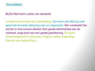 Voordelen
Bij De Wert bent u zeker van aandacht.
U heeft een kernteam tot u beschikking. Een team dat altijd op zoek
gaat naar de beste oplossing voor uw organisatie. Een voorbeeld hoe
wij hier in mee kunnen denken: Een goede administratie aan de
voorkant, zorgt snel voor een goede jaarrekening. Dit werkt
kostenbesparend! U weet wat u krijgt en welke vergoeding
hiervoor van toepassing is.
 