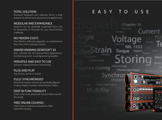 TOTAL SOLUTION
Dewesoft hardware and software forms a total
solution for all test and measurement applications
MODULAR AND EXPANDABLE
Systems can be gradually expanded from one
to thousands of channels for any measurement
challenge
NO HIDDEN COSTS
Free lifetime software upgrades, no maintenance
fees, free online training courses
AWARD WINNING DEWESOFT X3
One software for all measurement applications.
Fast learning curve, no programming needed.
VERSATILE AND EASY TO USE
Get your measurements in 30 seconds
PLUG AND PLAY
Any device, sensor or signal
FULLY SYNCHRONISED
Data from various sources are perfectly aligned.
Analog, Digital, Counter, vehicle buses, Video, ...
DEEP IN FUNCTIONALITY
Used in the most advanced research labs around
the world
FREE ONLINE COURSES
Learn how to measure and process data
with PRO Training
E A S Y T O U S E
 