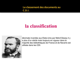 Le classement des documents au C.D.I. S’effectue suivant : la classification DEWEY 1851-1931 décimale inventée aux Etats-Unis par Melvil Dewey il y a plus d'un siècle mais toujours en vigueur dans la majorité des bibliothèques de France et de Navarre est utilisée dans les CDI. 