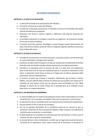 MI CREDO PEDAGÓGICO

ARTÍCULO 1: LO QUE ES LA EDUCACIÓN.

      La educación procede de la participación del individuo.
      Formación continua de la capa del individuo.
      A través de la educación inconsciente, el individuo se forma en el heredero del capital
       cultural formado por la civilización.
      Educación más formal y técnica, organiza y diferencia este proceso impuesto por
       naturaleza.
      La verdadera educación se consigue a través de sus exigencias de situaciones sociales
       en los que se haya el individuo.
      El proceso tiene dos aspectos: psicológico y social (ninguno puede desvincularse del
       otro). El primero es básico, punto de inicio y el segundo organiza, planifica y estructura
       para el desarrollo social.

ARTÍCULO 2: LO QUE ES LA ESCUELA.

      Considera la escuela como una Institución social, un proceso social y una forma de vida
       en común destinada a conseguir fines sociales.
      Jovellanos ya había hecho hincapié en la idea de socialización considerando al hombre
       ilustrado como un hombre sociable, dando importancia a los valores personales.
      Considera a la educación como un proceso de vida y no sólo como una preparación
       para la vida futura; de ahí que sea importante que en la escuela se represente la vida
       diaria. La educación moral cívica se inicia en el hogar pero el sistema educativo debe
       potenciarla; idea que defendió Kant.
      El maestro no tiene que limitarse a transmitir información, dar lecciones o formar
       hábitos, sino que además debe controlar las influencias que puedan venir dadas por la
       sociedad; de esta manera evitar que los alumnos sean corrompidos por ella. Debe
       proteger al alumno de los malos influjos de la sociedad pero es el individuo el que
       debe tomar sus propias decisiones.

ARTÍCULO 3: LAS MATERIAS DE ENSEÑANZA

     Es imprescindible que las materias del programa escolar estén relacionadas con la vida
       social del niño, con sus propias actividades. Éstas son las expresivas o constructivas.
     La educación ha de ser concebida como una reconstrucción continua de la experiencia.
     Hay que ayudar al niño a razonar los conceptos.
     Una de las grandes dificultades de la enseñanza actual de las ciencias es que se
       presentan contenidos de forma puramente objetiva. Debe introducir las experiencias
       anteriores para su potenciar su aprendizaje.
     Se debe despertar la curiosidad en el niño para que éste aprenda por sí mismo y que el
       maestro sea sólo un guía en el aprendizaje.
     La escuela Activa es más un laboratorio, un taller que un lugar para escuchar lecciones.
       Partiendo de la experiencia como núcleo central de la formación, la educación le



                                                                                                    3
 