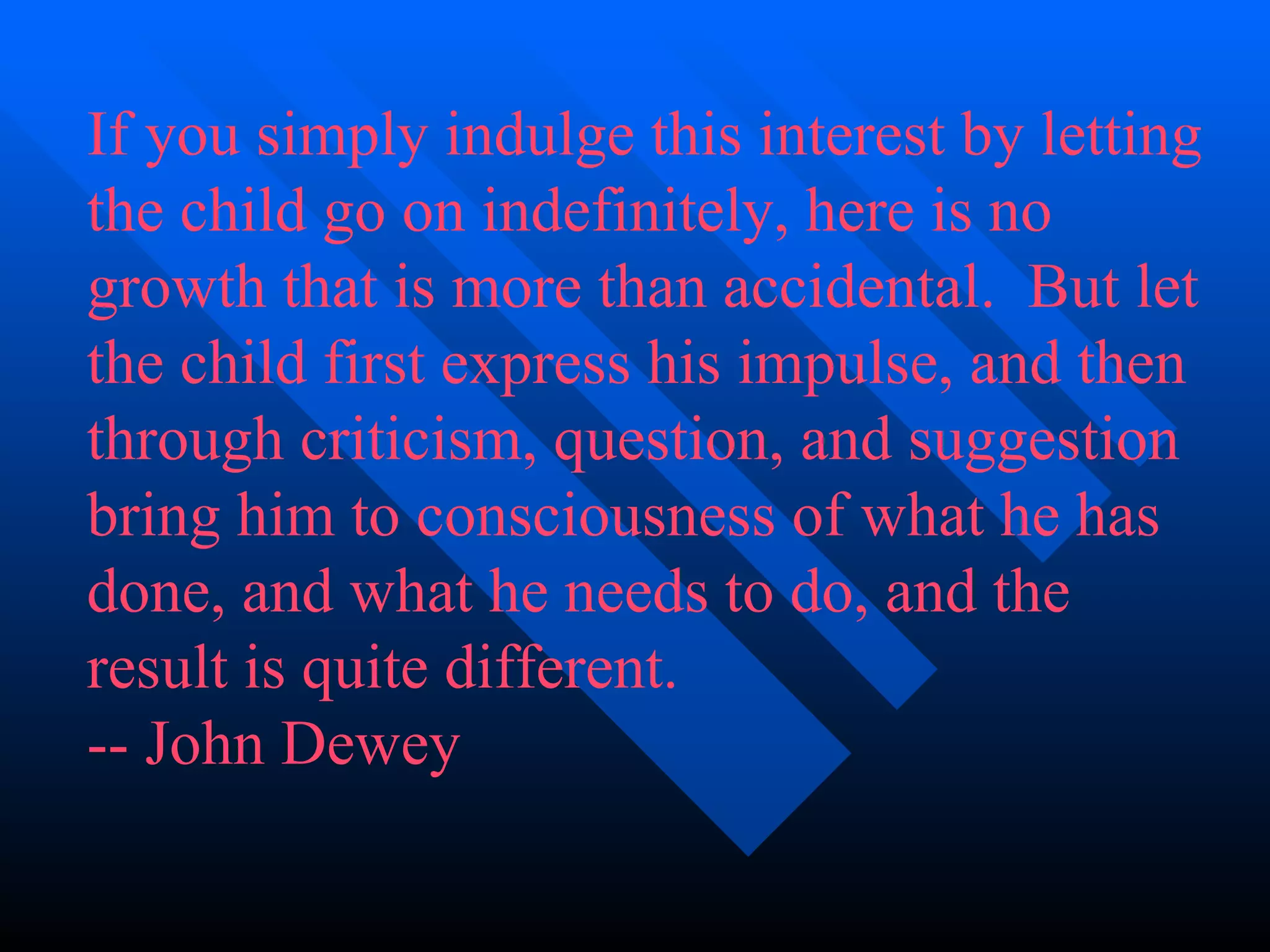 If you simply indulge this interest by letting the child go on indefinitely, here is no growth that is more than accidental.  But let the child first express his impulse, and then through criticism, question, and suggestion bring him to consciousness of what he has done, and what he needs to do, and the result is quite different. -- John Dewey 