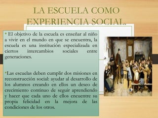 LA ESCUELA COMO
EXPERIENCIA SOCIAL.
• El objetivo de la escuela es enseñar al niño
a vivir en el mundo en que se encuentra, la
escuela es una institución especializada en
ciertos
intercambios
sociales
entre
generaciones.

•Las escuelas deben cumplir dos misiones en

reconstrucción social: ayudar al desarrollo de
los alumnos creando en ellos un deseo de
crecimiento continuo de seguir aprendiendo
y hacer que cada uno de ellos encuentre su
propia felicidad en la mejora de las
condiciones de los otros.

 