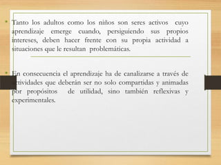 • Tanto los adultos como los niños son seres activos cuyo
aprendizaje emerge cuando, persiguiendo sus propios
intereses, deben hacer frente con su propia actividad a
situaciones que le resultan problemáticas.

• En consecuencia el aprendizaje ha de canalizarse a través de
actividades que deberán ser no solo compartidas y animadas
por propósitos de utilidad, sino también reflexivas y
experimentales.

 