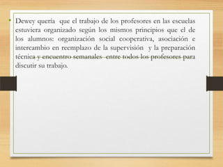 • Dewey quería que el trabajo de los profesores en las escuelas
estuviera organizado según los mismos principios que el de
los alumnos: organización social cooperativa, asociación e
intercambio en reemplazo de la supervisión y la preparación
técnica y encuentro semanales entre todos los profesores para
discutir su trabajo.

 