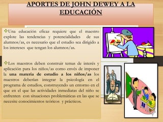 APORTES DE JOHN DEWEY A LA
EDUCACIÓN
Una educación eficaz requiere que el maestro
explote las tendencias y potencialidades de sus
alumnos/as, es necesario que el estudio sea dirigido a
los intereses que tengan los alumnos/as.

Los maestros deben construir temas de interés y
aplicación para los niños/as como envés de imponer
la una materia de estudio a los niños/as los
maestros deberían integrar la psicología en el
programa de estudios, construyendo un entorno en el
que en el que las actividades inmediatas del niño se
enfrenten con situaciones problemáticas en las que se
necesite conocimientos teóricos y prácticos.

 