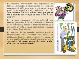 • Es necesario profesionales muy capacitados en
técnicas destinadas a proporcionar los estímulos
necesarios al niño para que la asignatura forme
parte de su experiencia de crecimiento, por ello
“un maestro con esa índole tiene que poder
ver el mundo con los ojos de niño y con los del
adulto”.
• Las personas consiguen realizarse utilizando sus
talentos peculiares, a fin de contribuir al bienestar
de su comunidad, por eso la función principal de la
educación en toda sociedad democrática es ayudar
a los niños a desarrollarse.
• La mayoría de las escuelas emplean métodos
individualistas, que requieren que todos los
estudiantes lean los mismos libros y recitaran la
misma lección, debido a esto el maestro no puede
aprovechar “el deseo natural del niño de dar,
de hacer. Es decir de servir”.

 