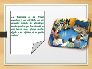 La Educación es un proceso
inacabado y las actividades son los
elementos centrales del aprendizaje
escolar, puesto a que la Educación es
una función social, aparece siempre
ligada a los objetivos de la propia
sociedad

 