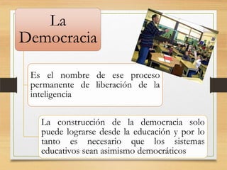 La
Democracia
Es el nombre de ese proceso
permanente de liberación de la
inteligencia
La construcción de la democracia solo
puede lograrse desde la educación y por lo
tanto es necesario que los sistemas
educativos sean asimismo democráticos

 