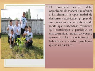 • El

programa escolar debe
organizarse de manera que ofrezca
a los alumnos la oportunidad de
dedicarse a actividades propias de
sus situaciones de vida efectiva de
modo que sintiéndose miembros
que contribuyen y participan en
una comunidad pueda convocar y
aprovechar los conocimientos y
habilidades y resolver problemas
que se les presente.

 