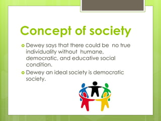 Concept of society
 Dewey says that there could be no true
individuality without humane,
democratic, and educative social
condition.
 Dewey an ideal society is democratic
society.
 