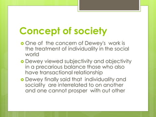 Concept of society
 One of the concern of Dewey's work is
the treatment of individuality in the social
world
 Dewey viewed subjectivity and objectivity
in a precarious balance those who also
have transactional relationship
 Dewey finally said that individuality and
sociality are interrelated to on another
and one cannot prosper with out other
 