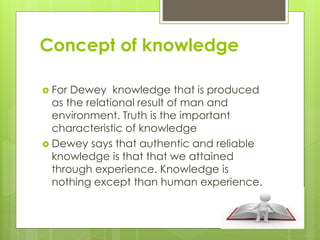 Concept of knowledge
 For Dewey knowledge that is produced
as the relational result of man and
environment. Truth is the important
characteristic of knowledge
 Dewey says that authentic and reliable
knowledge is that that we attained
through experience. Knowledge is
nothing except than human experience.
 