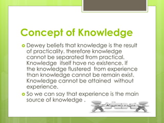 Concept of Knowledge
 Dewey beliefs that knowledge is the result
of practicality. therefore knowledge
cannot be separated from practical.
Knowledge itself have no existence. If
the knowledge flustered from experience
than knowledge cannot be remain exist.
Knowledge cannot be attained without
experience.
 So we can say that experience is the main
source of knowledge .
 
