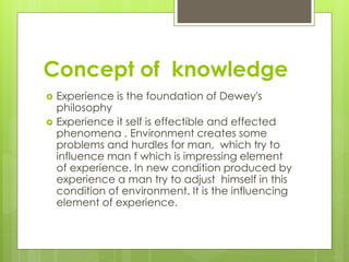 Concept of knowledge
 Experience is the foundation of Dewey's
philosophy
 Experience it self is effectible and effected
phenomena . Environment creates some
problems and hurdles for man, which try to
influence man f which is impressing element
of experience. In new condition produced by
experience a man try to adjust himself in this
condition of environment. It is the influencing
element of experience.
 