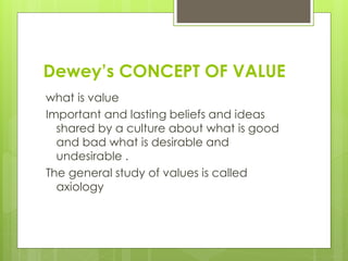 Dewey’s CONCEPT OF VALUE
what is value
Important and lasting beliefs and ideas
shared by a culture about what is good
and bad what is desirable and
undesirable .
The general study of values is called
axiology
 