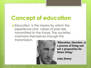 Concept of education
 Education is the means by which the
experience and values of past are
transmitted to the future. The societies
maintains themselves through this
transmission.
 
