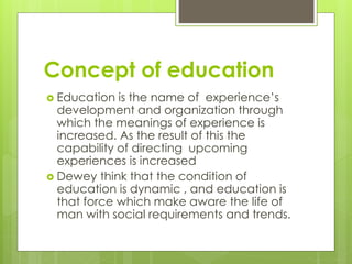 Concept of education
 Education is the name of experience’s
development and organization through
which the meanings of experience is
increased. As the result of this the
capability of directing upcoming
experiences is increased
 Dewey think that the condition of
education is dynamic , and education is
that force which make aware the life of
man with social requirements and trends.
 