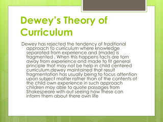 Dewey’s Theory of
Curriculum
Dewey has rejected the tendency of traditional
approach to curriculum where knowledge
separated from experience and (made) is
fragmented . When this happens facts are torn
away from experience and made to fit general
principle that may not be help in child centered
curriculum.dewey maintained that result
fragmentation has usually being to focus attention
upon subject matter rather than of the contents of
the child own experience in such approach
children may able to quote passages from
Shakespeare with out seeing how these can
inform them about there own life
 
