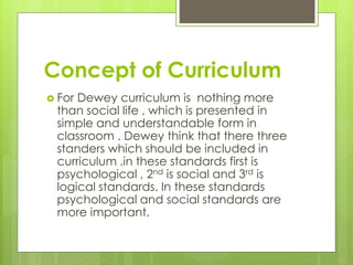 Concept of Curriculum
 For Dewey curriculum is nothing more
than social life , which is presented in
simple and understandable form in
classroom . Dewey think that there three
standers which should be included in
curriculum .in these standards first is
psychological , 2nd is social and 3rd is
logical standards. In these standards
psychological and social standards are
more important.
 