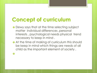 Concept of curriculum
 Dewy says that at the time selecting subject
matter individual differences ,personal
interests , psychological needs physical trend
necessary to keep in mind .
 At the time of making of curriculum this should
be keep in mind which things are needs of all
child as the important element of society .

 