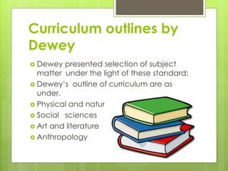Curriculum outlines by
Dewey
 Dewey presented selection of subject
matter under the light of these standard:
 Dewey’s outline of curriculum are as
under.
 Physical and natural sciences
 Social sciences
 Art and literature
 Anthropology
 
