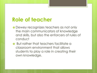 Role of teacher
 Dewey recognizes teachers as not only
the main communicators of knowledge
and skills, but also the enforcers of rules of
conduct
 But rather that teachers facilitate a
classroom environment that allows
students to play a role in creating their
own knowledge.
 