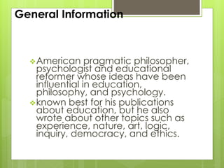 General Information
American pragmatic philosopher,
psychologist and educational
reformer whose ideas have been
influential in education,
philosophy, and psychology.
known best for his publications
about education, but he also
wrote about other topics such as
experience, nature, art, logic,
inquiry, democracy, and ethics.
 