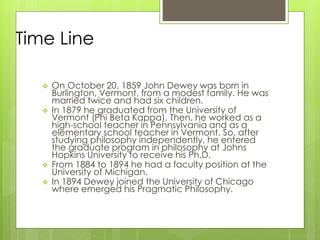 Time Line
 On October 20, 1859 John Dewey was born in
Burlington, Vermont, from a modest family. He was
married twice and had six children.
 In 1879 he graduated from the University of
Vermont (Phi Beta Kappa). Then, he worked as a
high-school teacher in Pennsylvania and as a
elementary school teacher in Vermont. So, after
studying philosophy independently, he entered
the graduate program in philosophy at Johns
Hopkins University to receive his Ph.D.
 From 1884 to 1894 he had a faculty position at the
University of Michigan.
 In 1894 Dewey joined the University of Chicago
where emerged his Pragmatic Philosophy.
 