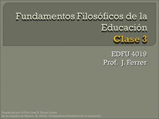 EDFU 4019 Prof.  J. Ferrer Preparado por el Prof. José R. Ferrer López En su mayoría de Riestra, M. (2004). Fundamentos filosóficos de la educación.  