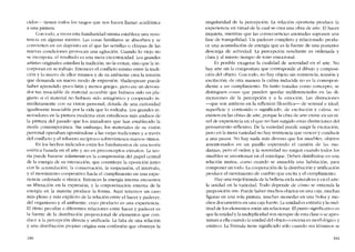 cidos-s- tienen todos los rasgos que nos hacen llamar acadêmica
a una pintura.
Con todo, a veces esta farniliaridad misma estahlece una resís-
tenda en algunas mentes. Las cosas familiares se absorben y se
convierten en un depósito en el que las semillas o chispas de las
nuevas condiciones provocan una agitación. Cuando lo viejo no
se incorpora, e1 resultado es una mera excentricidad. Los grandes
artistas originales asimilan la tradición, no la evitan, sino que la in-
corporan cn su trabajo. Entonces el conflicto mismo entre la tradi-
ción y lo nuevo de ellos mismos y de su ambiente crea la tensión
que demanda un nuevo modo de expresión. Shakespeare puede
haber aprendido 'poco Iatín y menos griego-, pero era un devora-
dor tan insaciable de material accesible que hubiera sido un pla-
giario si el material no hubiera sido antagônico y cooperado in-
mediatamente con su visión personal, dotada de una curiosidad
igualmente insaciable por la vida que lo rodeaba. Los grandes in-
novadores en la pintura moderna eran estudiosos más asiduos de
la pintura dei pasado que los imitadores que han establecido la
moda contemporânea. Sin embargo, los materiales de 5U visión
personal operaban oponiêndose a las viejas tradiciones y a través
dei cont1icto y el refuerzo recíproco sobreviniesen nuevos ritmos.
En los hechos indicados estão los fundamentos de una teoria
estética basada en el arte y no en preconceptos extranos. La teo-
ria puede basarse solamente en la comprensión dei papel central
de la energía de su interacción, que constituye la oposición junto
con la acumulacíón, la conservacíón, la suspcnsión, el intervalo,
y el movimiento cooperativo hacia el cumplimiento en una expe-
ricncia ordenada ° rítmica. Entonces la energía interna encuentra
su liberación en la expresión, y la corporeización externa de la
energia en la materia produce la forma. Aqui tenemos un caso
más pleno y más explícito de la relación entre el hacer y padecer,
dei organismo y eI ambiente, cuyo producto es una experiencia.
El ritmo peculiar a diferentes relaciones entre hacer y padecer es
la fuente de la distribución proporcional de elementos que con-
duce a la percepción directa y unificada. La falta de una relación
y una distribución propias origina una confusión que obstruye la
180
singularidad de la pcrcepcíón. La relación oportuna produce la
experiencia en virtud de la cual se crea una obra de arte. El hacer
inquieta, mientras que las consecuencias anotradas suponen una
fase de tranquilidad. Un padecer completo y relacionado produ-
ce una acumulación de energia que es la fuente de una posterior
descarga de actividad. La percepción resultante es ordenada y
clara y ai mismo tiempo de tono emocional.
Es posible exagerar la cualidad de serenidad en el arte. No
hay arte sin la compostura que corresponde ai dibujo y composi-
ción dei objeto. Con todo, no hay objeto sin resístencia, tensión y
excitación: de otra manera la calma inducida no es la correspon-
diente a un cumplimiento. En tanto tratadas como concepto, se
distinguen cosas que pueden quedar indiferenciadas en las di-
mensiones de la percepción y a la emoción. Las distinciones
-que son antítesís en la reflexión filosófica- de sensual e ideal,
superfície y contenido o significado, de excitación y calma, no
existen en las obras de arte, porque la obra de arte existe en un ni-
vel de experiencia en el que no han surgido estas distinciones dei
pensamiento ret1exivo. De la variedad puede surgir la excitación,
pero en la mera variedad no hay resistencia que vencer y conducir
a una pausa. No hay nada más diverso que los muebles, objetos
amontonados en un pasillo esperando el camión de las mu-
danzas, pero eI orden y la serenidad no surgen cuando todos los
muebles se amontonan en eI remolque. Deben distribuirse en una
relación mutua, como cuando se amuebla una habitación, para
componer un todo. La cooperación de la distribución y uníficacíón
produce cl movimiento de cambio que excita y eI cumplimiento.
Hay una vieja fórmula de la belleza en la naturaleza y en el arte;
la unidad en la variedad. Todo depende de cómo se enticnda la
preposición -en-, Puede haber muchos objetos en una caja, muchas
figuras en una sola pintura, muchas monedas en una bolsa y mu-
chos documentos en una caja fuerte. La unidad es extrana y la mul-
titud de los elementos están sin relacionar. EI punto significativo es
que la unidad y la multiplicidad son siempre de esta clase o se apro-
ximan a ella cuando la unidad dei objeto o escena es morfológico y
estático. La fórmula tiene significado s610 cuando sus términos se
181
 