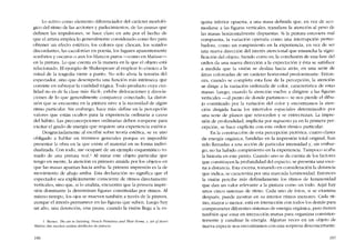 Lo activo como elemento diferenciador dei carácter morfoló-
gico dei ritmo de las acciones y padecimientos, de las pausas que
definen las impulsiones, se hace claro en arte por el hecho de
que el artista emplea lo generalmente considerado como feo para
obtener un efecto estético; los colores que chocan, los sonidos
discordantes, las cacofonias en poesia, los lugares aparentemente
sombrios y oscuros o aun los blancos puros -conlo en Matisse-
en la pintura. Lo que cuenta es la manera en la que el objeto está
relacionado. EI ejemplo de Shakespeare ai emplear lo cómico a la
mitad de la tragedia viene a punto. No solo alivia la tensión dei
espectador, sino que desempena una funcíón más intrínseca que
consiste en subrayar la cualidad trágica. Todo producto cuya cu a-
lidad no es de la clase más "fácil", exhibe dislocacíones y disocia-
ciones de lo que generalmente comparece conectado. La distor-
sión que se encuentra en la pintura sirve a la necesidad de algún
ritmo particular. Sin embargo, hace más: define en la percepción
valores que están ocultos para la experiencia ordinaria a causa
dei hábito. Las preconcepciones ordinarias deben romperse para
excitar el grado de energía que requiere una experiencia estética.
Desgraciadamente al escribir sobre teoría estética, se ve uno
obligado a hablar en términos generales porque es imposible
presentar la obra en la que existe el material en su forma indivi-
dualizada. Con todo, me ocuparé de un ejemplo esquemático to-
mado de una pintura real.' AI mirar este objeto particular que
tengo en mente, la atención es primem atraída por los objetos en
que las masas apuntan hacia arriba: la primera impresión es la de
movimiento de abajo arriba. Esta declaración no significa que el
espectador sea explicitamente consciente de ritmos directarnentc
verticales, sino que, si lo analiza, encuentra que la primera impre-
sión dominante la determinan figuras constituidas por ritmos. AI
mismo tiempo, los ojos se mueven también a través de la pintura,
aunque el interés permanece en las figuras que suben. Luego hay
un alto, una detención, una pausa, cuando la visión llega a la es-
1. Barnes, 'lhe art in Paínting, Frcnch Prímítioes and Their Forms. y Ar! q(Henri
Mausse, dan muchos análísís detallados de pinturas.
196
quina inferior opuesta, a una masa definida que, en vez de aco-
modarse a las figuras verticales, transfiere la atención ai peso de
las masas horizontalmente dispuestas. Si la pintura cstuvicra mal
cornpuesta, la variación operaría CalDO una interrupción pertur-
badora, como un rompimiento en la experiencia, en vez de ser
una nueva dirección dei interés atencional que ensancha la signi-
ficación dei objeto. Siendo como es, la conclusión de una fase dei
orden ela una nueva dirección a la expectación y ésta se satisface
a medida que la visíón se desliza hacia atrás, en una serie de
áreas coloreadas de un carácter horizontal predominante. Enton-
ces, cuando se completa esta fase de la percepción, la atención
se dirige a la variación ordenada de color, caracteristica de estas
masas. Luego, cuando la atención vuelve a dirigirse a las figuras
verticales -ai punto de donde partimos- se nos pierde eI dibu-
jo constituído por la variación dei color y encontramos la aten-
ción dirigida hacia los intervalos espaciales determinados por
una serie de planos que retroceden y se entrecruzan. La impre-
sión de profundidad, implicita por su puesto ya en la primera per-
cepción, se hace explícita con este orden rítmico particular.
En la construcción de esta percepción pictórica, cuatro clases
de energia orgánica, fundidas en la impresión total original, han
sido llamadas a una acción de particular intensidad y, sín embar-
go, no ha habido rompimiento en la experiencia. Tampoco acaba
la historia en este punto. Cuando uno se da cuenta de los factores
que constituyen la profundidad dei espacio, se presenta una esce-
na a distancia. Esta escena, tomando en consideración la distancia
que indica, se caracteriza por una marcada luminosidad. Entonces
la visión percíbe más definidamente los ritmos de luminosidad
que dan un valor relevante a la pintura como un todo. Aquí hay
unos cinco sistemas de ritmo. Cada uno de éstos, si se examina
después, puede mostrar en su interior ritmos menores. Cada rit-
mo, mayor o menor, está en interacción con todos los demás para
comprometer diferentes sistemas de energia orgánica, pero tienen
tamhién que estar en interacción mutua para organizar consisten-
temente y canalizar la energia. Algunas veces en un objeto de
nueva especíe nos encontramos con una sorpresa desconcertante.
197
 