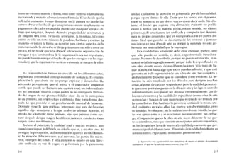traste no es entre materia y forma, sino entre matería relativamente
no formada y materia adecuadamente formada. El hecho de que la
reflexión encuentre formas distintivas en la pintura no puede ha-
cernos obviar el hecho de que una pintura consiste simplemente en
pigmentos colocados en una tela, puesto que cualquier arreglo y di-
bujo que tengan es, después de todo, propiedad de la sustancia y
de ninguna otra cosa. De modo semejante, la literatura, tal como
existe, es sólo un derto número de palabras, habladas y escritas. La
-rnateria- es todo y la forma un nombre para cíertos aspectos de la
materia cuando la atencíón se dirige primariamente sólo a estos as-
pectos. FI hecho de que una obra de arte sea una organización de
energias y que la naturaleza de la organización sea tan importante,
no puedc hacernos negar el hecho de que las energias sem las orga-
nizadas y que la organización no tiene existencia aI margen de ellas.
La comunidad de formas reconocida en las diferentes artes,
implica una comunidad correspondiente de sustancia. Es esta im-
plicación la que ahora me propongo explorar y desarrollar. He
advertido previamente que el artista y el espectador empiezan
con lo que puede ser llamado una captura total, un todo cualitati-
vo, no articulado todavia, cuyas partes no se distinguen. Hablan-
do del origen de sus poemas Schiller dice: -En mí la percepción
se da primero, sin objeto claro y definido. Éste toma forma des-
pués. Lo que precede es un peculiar modo musical de la mente.
Después viene la idea poétíca-, Interpreto que esta declaración
significa algo semejante a lo que acabo de afirmar. Adernás, el
"modo» no solamente víene primero, sino que persiste como sus-
trato después de que surgen las diferenciaciones; en efecto, éstas
surgen como sus diferencias.
Incluso aI principio, la cualidad total y maciza es única; aun
cuando sea vaga e indefinida, es sólo lo que es, y no otra cosa. Si
prosigue la percepción, la discriminación aparece inevitablemen-
te. La atención debe moverse, y aI moverse, las partes, los miern-
bros, emergen dei fondo. Y si la atención se mueve en una direc
ción unificada en vez de vagar, es gobernada por la penetrante
216
unidad cualitativa; la atención es gobernada por dicha cualidad,
porque opera dentro de ella. Decir que los versos son el poema,
y son su sustancia, es tan obvio, que es como decir nada. No obs-
tante, el hecho que registra esta afirmación evidente no podría
existir a menos que la materia, poéticamente sentida, no viniera
primero, y de una manera tan unificada y compacta que determi-
nara su propio desarrollo, que es su especificación en partes dis-
tintas. Si el que percibe se da cuenta de las costuras y junturas
mecânicas en una obra de arte, es porque la sustancia no está go-
bernada por una cualidad que la impregna.
Esta cualidad no solamente debe estar en todas -partes-, sino
que sólo puede ser sentida, es decir, experimentada inmediata-
mente. No trato de describirla, porque no puede ser descrita, ni si-
quiera senalada especificamente, ya que todo lo especificado en
una obra de arte es una de sus diferenciaciones. Sólo trato de Ila-
mar la atención hacia algo que todos pueden advertir, y que está
presente en toda experiencia de una obra de arte, tan completa y
profundamente presente que se considera como evidente. La «in-
tuición- ha sido empleada por los filósofos para designar muchas
cosas, algunas de caracter sospechoso, pero la cualidad penetran-
te que corre por todas partes en la obra de arte y las liga en un todo
individualizado, sólo puede ser -intuida- emocionalmente. Los di-
ferentes elementos y las cualidades específicas de una obra de arte
se mezclan y funden de una manera que no puede ser imitada por
las cosas físicas. Esta fusión es la presencia sentida de la misma uni-
dad cualitativa en todas ellas. Las -partes- son discriminadas, pero
no intuidas. No obstante, sin la cualidad envolvente intuida, las par-
tes son ajenas entre si y se relacionan mecánicamente. Sin embar-
go, el organismo que es la obra de arte no es diferente de sus par-
tes o miembros, sino que consiste en sus partes en tanto míernbros,
un hecho que nos lleva de nuevo a la cualidad penetrante que per-
manece igual al diferenciarse. EI sentido de totalidad resultante es
rememorativo, expectante, insinuante, premonitorio.'
1. Aprovecho esta oportunídad para mencionar de nucvo el ensayo -Pcnsamíenro
cualirartvo- al que me he referido antenormenrc, pág. 16').
217
 