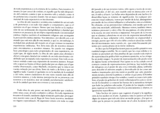 de toda experiencia y es la esencia de la cordura. Para nosotros, lo
insano, lo que carece de cordura, es aquello que ha sido desposei-
do del contexto común y que se muestra solo y aislado, como si
no perteneciera a nuestro Inundo. Sin un marco indctenninado el
material de toda experiencia es incoherente.
La obra de arte muestra y acentúa esta cualidad de ser un todo
y de pertenecer a un todo más amplio y comprensivo, que es el
universo en el que vivimos. Pienso que este hecho es la explica-
ción de ese sentimiento de exquisita inteligibilidad y claridad que
tenemos en presencia de un objeto experimentado con intensidad
estética. Explica también el sentimiento religioso que acompana
la percepción estética intensa. Nos introducc, por decido aSÍ, a un
mundo que está más aliá de este mundo, y que es, sin embargo, la
realidad más profunda dcl mundo en el que vívimos en nuestras
experiencias ordinarías. Nos lleva más allá de nosotros mismos
para encontramos a 0050tr05 mismos. No puedo ver ninguna
base psicológica para tales propiedades de una experiencia, ex-
cepto que, de algún modo, la obra de arte opere para ahondar y
elevar a una gran claridad ese sentido de un todo envolvente e in-
definido que acompana toda experiencia normal. Este todo es en-
tonces sentido como una cxpansión de 11050tr05 mismos, Porque
sólo a quien se frustra el deseo particular por un objeto por el que
estaba obsesionado, como Macbeth, encuentra que la vida es un
cuento relatado por un idiota, lIeno de ruido y de furia y que no
significa nada. Cuando el egotismo no es la medida de la realidad
y del valor, somos ciudadanos de este vasto mundo más aliá de
nosotros mismos, y toda intensa percepción de 5U presencia con
11050tr05 y co nosotros, trae uo sentido peculiarmente satisfacto-
rio de la unidad que tiene co sí mismo y C011 0050tr05.
Toda obra de arte posee un medio particular que conduce,
entre otras cosas, ai todo cualitativo y difuso. En toda experiencia
tocamos el mundo, mediante algún tentáculo particular; prosegui-
mos nuestro trato eon él, llega de lleno hasta nosotros, mediante
un órgano especializado. EI organismo entero con toda su carga
220
dei pasado y de sus recursos varios, sólo opera a través de U11 rne-
dia particular, el del ojo, aun cuando está en interacción con el
ajo, cl oído y el tacto. Las bellas artes dependen de este hecho y lo
desarrollan hasta su máximo de significación. En cualquier per-
cepción visual ordinaria, vemos por medio de la luz, distinguimos
por medio de los colores reflejados y refractados, esto es evidente.
No obstante, co las pereepciones ordinarias, este medio que es el
colar está mezclado, adulterado. Mientras vemos, también oírnos,
sentimos presiones y calor o frío. En una pintura, el colar presen-
ta la escena sin estas mezclas e impurezas. Son parte de la escoria
que se elimina y abandona en un acto de expresión intensificada.
EI media se hace solamente color, exaltando su expresividad y
energia, puesto que sólo el color debe conducir ahora las cualida-
des del movimiento, tacto, sonido, etc., que están fisicamente pre-
sentes por cuenta propia en la visión ordinária.
Se dice que las fotografias tienen para un pueblo primitivo una
cualidad mágica ternible. No es cuerdo que las cosas sólidas y vi-
vientes se presenten asi. Hay pruebas de que cuando toela especie
de representación gráfica hizo su primera aparición, se les otorga-
ba un poder mágico. Su poder de representación sólo podía venir
de alguna fuente sobrenatural. Para quien no se ha curtido con el
contacto común de representaciones pictóricas, hay todavia algo
de milagroso en el poder de una cosa contraída, plana, uniforme
para describir el universo amplio y diversificado de las cosas ani-
madas e inanimadas; por esta razón es posible que "arte" popular-
mente tienda a denotar la pintura, y "artista" ai que pinta. El hombre
primitivo también otorga a los sonidos, cuando se usan corno pala-
bras, el poder de gobernar de modo sobrenatural los actos y secre-
tos de los hombres y conjurar las fuerzas de la naturaleza siempre
que halle las palabras adecuadas. El poder de los simples sonidos
para expresar en literatura todos los acontecimientos y objetos, es
igualmente maravilloso.
Tales hechos me parece que sugieren el papel y la significa-
ción de los medios en el arte. A primera vista no parece un hecho
digno de notarse que todo arte tiene un medio propio. ,Por qué es-
cribir que la pintura no puede existir sin eI color, la música sin el
221
 