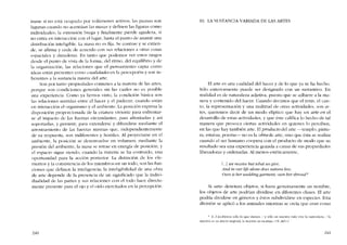 inane si no está ocupado por volúmenes aetivos; las pausas son
lagunas cu ando no acentúan las masas y definen las figuras como
individuales; la extensión brega y finalmente pierde agudeza, si
no cntra en interacción con e1lugar, hasta e1 punto de asumir una
distribución íntcligíble. La masa no es fija. Se contrae y se extien-
de, se afirma y cede de acuerdo con sus relaciones a otras cosas
espaciales y duraderas. En tanto que podemos ver estas rasgos
desde el punto de vista de la forma, dei ritmo, de! equilibrio y de
la organización, las relaciones que el pensarniento capta como
ideas están presentes como cualidadesen la percepción y son in-
hcrentes a la sustancia misrna del arte,
Son por tanto propiedades comunes a la materia de las artes,
porque son condiciones generales sin las cuales no es posible
una experiencia. C0l110 ya hemos visto, la condición básica son
las relaciones sentidas entre e! hacer y el padecer, cuando están
en interacción el organismo y cl ambiente. La posición expresa la
dísposición proporcionada de la criatura viviente para enfrentar-
se aI impacto de las Iuerzas circundantes, para afrontarias y asi
soportarlas, y persistir, para extendersc y difundirse mediante el
arrostramiento de las fuerzas mismas que, independientemente
de su respuesta, son indiferentes y hostiles, AI proyectarse en el
ambiente. la posición se desenvue1ve en volumen; mediante la
presión del ambiente, la 111aSa se retrae en energia de posición, y
el espacio sigue síendo, cuando la materia se ha contraído, una
oportunidad para la acción posterior, La distinción de los ele-
mentos y la consistencia de los miernbros en un todo, son las fun-
ciones que defíncn la inteligencia; la inteligibilidad de una obra
de arte depende de la presencia de un significado que la indivi-
dualídad de las partes y sus relaciones con el todo hace directa-
mente presente para el ojo y el oído ejercitados en la percepción.
240
10. LA SUSTANCIA VARIADA DE LAS ARTES
EI arte es una cualidad del hacer y de lo que ya se ha hecho.
Sólo exteriormente puede ser designado con un sustantivo. En
realídad es de naturaleza adjetiva, puesto que se adhíere a la ma-
nera y contenido del hacer. Cuando decimos que el tenis, el can-
to, la represeotación y una multitud de otras actividades, son ar-
tes, queremos decir de un modo elíptico que hay un arte en el
desarrollo de estas actividades, y que éste califica lo hecho de tal
manera que provoca ciertas actividades en quienes 10 pcrciben,
en las que hay también arte. EIproducto dei arte -templo, pintu-
ra, estatua, poema- no es la obra de arte, sino que esta se realiza
cuando el ser humano coopera con el producto de modo que su
resultado sea una experiencia gozada a causa de sus propiedades
liberadoras y ordenadas. AI menos estéticamente,
f...J we receite hut iobat ue gioe,
And in our l{(eafone does natura liue;
Ours is ber uiedding garment, ours her sbroud:
Si "arte" denotara objetos, si fuera genuinamente un nombre,
los objetos de arte podrían dividirse en diferentes clases. EI arte
podría dividirse en géneros y éstos subdividirse en especies. Esta
división se aplico a los animales mientras se creia que eran cosas
* ,L..] recíbírnos sólo lo que damos, / y s610 cn nucstra vida vive [a naturalcza. / la
nucsrra.cs su atavio nupcial. la nuestra su morra]a.. LV. del1.)
241
 
