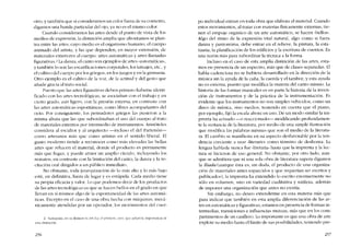 otro, y también que si consideramos un color fuera de su contexto,
digamos una banda particular dei ojo, ya no es el mismo color.
Cuando consideramos las artes desde e! punto de vista de los
medios de expresión, la distinción amplia que afrontamos se plan-
tea entre las artes, cuyo medio cs el organismo humano, cl cuerpo
animado de! artista, y las que dependen, en mayor extensión, de
materiales exteriores ai cuerpo: artes automáticas y artes llamadas
figurativas.' La danza, e! canto son cjemplos de artes "automáticas",
y también lo son las escarificaciones corporales, los tatuajes, etc., y
el cultivo dcl cuerpo por los griegos, en los jucgos y en la gimnasia.
Otro ejemplo es e! cultivo de la voz, de la actitud y de! gesto que
anade gracia ai trato social.
Puesto que las artes figurativas deben primero haberse identi-
ficado con las artes tecnológicas, se asociaban con eI trabajo y en
cicrto grado, aun ligero, con la presión externa, en contraste con
las artes automáticas espontâneas, como libres acompafíantes deI
ocio. Por consiguiente, los pensadores griegos las pusieron a la
misma altura que las que subordínaban e! uso dcl cuerpo aI trato
de materiales externos por intermedio de instrumentos. Aristóteles
considera ai escultor y ai arquitecto -incluso e! del l'artenón-
como artesanos más que como artistas en el sentido liberal. El
gusto moderno tiende a reconocer como más elevadas las bellas
artes que rehacen e! material, donde e! producto es permanente
más que fugaz, y puede atraer un amplio circulo, incluyendo los
nonatos, en contraste con la Iimitación del canto, la danza y la re-
citación oral dirigidos a un público inmediato.
No obstante, toda jerarquización de lo más alto y lo más bajo
está, en definitiva, fuera de lugar y es estúpida. Cada medio tiene
su propia eficacia y valor. Lo que podemos decir de los productos
de las artes tecnológicas es que se hacen bellos en e! grado en que
llevan en si mismos algo de la espontaneidad de las artes automá-
ticas. Excepto en e! caso de una obra hecha con máquinas, mccá-
nicarnente atendidas por un operador, los movimientos dei cuer-
2. Santayana. en SlI Reason ín "11". rue c! primem, crco, que aclaró la ímportancia de
esta dísrínción.
256
po individual entran en toda obra que elabora e! material. Cuando
estos movimientos, al tratar con materias físicamente externas, tíe-
nen el ernpuje orgánico de un arte automático, se hacen -bellos-.
Algo dei ritmo de la expresión vital natural, algo como si fuera
danza y pantomima, debe entrar en el relieve, la pintura, la esta-
tuaria, la planificación de los edifícios y la escritura de cuentos. Es
una razón más para subordinar la técnica a la forma.
Incluso en e! caso de esta amplia distinción de las artes, esta-
mos en presencia de un espectro, más que de elases separadas. El
habla cadenciosa no se hubiera desarrollado en la dirección de la
música sin la ayuda de la cana, la cuerda y e! tambor, y esta ayuda
no es externa, puesto que modifica la materia dei canto mismo. La
historia de las formas musicalcs es en parte la historia de la inven-
ción de instrumentos y de la práctica de la instrumentación. Es
evidente que los instrumentos no son simples vehículos, como un
disco de música, sino medios, teniendo en cuenta que el piano,
por ejemplo, fijó la escala ahora en uso. De un modo similar la im-
prenta ha actuado -o reaccionado- modificando profundamen-
te la sustancia de la literatura, por meclio de una simple ilustración
que modifica las palabras mismas que son e! medio de la literatu-
ra. El cambio se manifiesta en su aspecto desfavorable por la ten-
dencia creciente a usar -Iiterarío- como término de deshonra. La
lengua hablada nunca fue -líteraria- hasta que la imprenta y la lec-
tura se hicieron de uso general. No obstante, por otro lado, aun-
que se admitiera que ni una sola obra de literatura supera digamos
la llíada (aunque ésta es, sin duda, el producto de una organiza-
cíón de materiales antes esparcidos y que requerían ser escritos y
publicados), la imprenta ha extendido lo escrito enormemente no
sólo en volurnen, sino en variedad cualitativa y sutileza, además
de imponer una organización que antes no existía.
Sin embargo, no deseo extenderme en esta materia más que
para indicar que también en esta amplia diferenciación de las ar-
tes en automáticas y figurativas, estamos en presencia de formas in-
terrnedias, transiciones e influencias mutuas, más que en los com-
partimentos de un casillero. Lo importante es que una obra de arte
explore su medío hasta ellimite de sus posibilidades, teniendo pre-
257
 