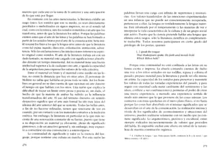 manera que cada uno es la suma de lo anterior y una anticipaci6n
de lo que está por Ilegar.
En contraste cem las artes mencionadas, la literatura exhibc un
rasgo único. Los sonidos que son su medio, ya sean directamente
percibidos o simbolizados en signos impresos, no es e! sonido tal
cual, corno eo la música, sino los sonidos sometidos a un arte que los
transforma, antes de que la literatura los utilice. Porque las palabras
exísten antes que e! arte de las letras y las palabras se han formado a
partir de los sonidos brutos por el arte de la comunicación. Seria inú-
til resumir los fines a los que la lengua sírve antes de que la literatura
corno tal exista: mando, direcci6n, exhortación, instrucción, adver-
tenda. Sólo las exclarnaciones y las interjccciones retíenen su aspec~
to original como sonidos. El arte de la literatura trabaja así con un
dado lastrado, su material está cargado con significacíones absorbi-
das durante un tiempo inrnemorial. Así su material tiene una fuerza
intelectual superior a la de cualquier otro arte, e iguala la capacidad
de la arquitectura para expresar los valores de la vida colectiva.
Entre e! material en bruto y el material como media en las le-
tras, no existe la distancia que hay en otras artes. El personaje de
Moliere no sabia que hablaba en prosa toda su vida. Así los hom-
bres en general no se dan cuenta de que ejercitan un arte durante
e! tiempo en que hablan con los otros. Una razón que explica la
diflculrad de trazar un limite entre prosa y poesía es, sin duda, el
hecho de que la materia de ambas ha sufrido ya la influencia
transformadora de! arte. El uso de! término -literario.. en sentido
despcctivo significa que el arte más formal ha ielo muy lejos dd
idioma de! arte anterior de! que se sustenta. Todas las bcllas artes,
a fin de no hacerse refinadas, tienen que renovarse de vez en
cuando, por un contacto con los materiales extranos a la tradición
estética. Siri embargo, la literatura en particular es la que más ne-
cesita de una renovación constante de su fuente, puesto que tiene
a su elisposición un material ya e!ocuente, pleno ele significado
pintoresco, y de un atractivo general y, sin embargo, muy expues
to a convertirse en una convención y a estereotiparse.
La continuidael ele significado y valor es la esencia ele! len-
guaje, porque sostiene una cultura en marcha. Por esta razón las
270
palabras Ilevan una carga casi infinita ele supertonos y resonan-
cías. "Los valores transferidos" de las emociones experimentadas
en una infancia que no puede ser conscientemente recuperada,
pertenecen a dias. La lengua es verelaeleramente la lengua mater-
na. Está informada por el temperamento y las maneras de ver e
interpretar la viela característica de la cultura y ele un grupo social
aún activo. Puesto que la ciencia pretende hablar una lengua que
elimina estos rasgos, s610 la literatura científica es completamen-
te traducíble. Todos nosotros participamos en cíerto graelo elel
privilegio de los poetas, quienes
1...] speak lhe tongue
Tbat Sbahespeare spaee. tbefaitb and morais hold
Which Milton beiâ:
Porque esta continuielael no está confinada a las letras en su
forma escrita e impresa. La abuela contando cuentos de -hubo
una vez» a los ninos sentados en sus rodillas, repasa y colorea el
pasado; prepara material para la literatura y puede ser ella misma
un artista. La capacidad de los sonidos para preservar y transmitir
los valores de todas las variaelas experiencias dei pasado, y para
seguir con exactitud cada matiz cambiante del sentimiento y las
ideas, confiere a sus combinacioncs y permutas el poder de crear
una nueva experiencia, a menudo una experiencia sentida de
modo más intenso que la que proviene de las cosas mismas, Los
contados con éstas quedarían en el mero plano físico, si no fuera
porque las cosas han absorbido en si mismas significados que se
desarrolian en el arte de la comunicación. La realización intensa y
vívida de los significados de acontecimientos y .situaciones del
universo, pueden realizarse solamente con un medio que ya con-
tiene significado. Lo arquitectónico, pictórico y escultural, están
sicmpre rodeados inconscientemente de valores que proceden
de! habla. Es imposible excluir este efecto en virtuel ele la natura-
leza de nucstra constitucíón orgânica.
* -L..I hahlan la lcngua / que Shakcspcare hahló. sosrlenen la fe y la moral/que
Milton sostuvo.. CV. de! tí
271
 