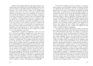 Aunque no hay ninguna diferencia que pueda definirse exac-
tamente entre prosa y poesia, hay una gran distancia entre lo pro-
saico y lo poético como límites extremos de tendencias en la ex-
periencia. Uno de ellos realiza cl poder de las palabras para
expresar lo que está en los cie!os, en la tierra y bajo los mares
mediante la extcnsión, el otro por la intensión. Lo prosaico es
una cuestión de descripción y narración de detalles acumulados
y relaciones elaboradas. Se desarrolla como un documento legal
o un catálogo. Lo poético invierte el proceso. Condensa y abre-
via, dando así a las palabras una energía de expansión casi ex-
plosiva. Un poema presenta su material convirtiéndolo en un uni-
verso por sí mismo, y aun cuando sca un todo en miniatura, no
es un embrión, oi tampoco está elaborado con argumentacíones.
Hay cn un poema algo encerrado dentro de si mísmo y que se
autolimita, y esta autosuficiencia, así como la armonía y e1 ritmo
de los sonidos, es la razón de que la poesia, después de la músi-
ca, sea la más hipnótica de las artes.
Cada palabra en la poesía es imaginativa, como lo era en la
prosa, hasta que las palabras se gastaron por e1 uso para convcr-
tirse en meros signos. Porque cuando una palahra no es pura-
mente emocional, se refiere a algo ausente cuya presencia susti-
tuye. Cuando las cosas están presentes, basta ignorarias, usarias o
senalarlas. Probablemente ni las palabras puramente emociona-
les son una excepción a este principio; la ernoción que expresan
puede referirse a objetos ausentes tan agrupados que han perdi-
do su individualidad. La fuerza imaginativa de la literatura cs una
intensificación del oficio idealizador desempenado por las pala-
bras en el habla ordinaria. La presentación más realista de una es-
cena en palabras coloca frente a nosotros, después de todo, co-
sas que no son sino posibilidades de un contacto directo. Toda
idea es, por naturaleza, indicativa de una posibilidad, no de una
actualidad. EI significado que transmite puede ser actual en algún
tiempo y lugar, pero mientras es una idea, su significado para la
experiencia es una posibilidad; es ideal en e! sentido estricto de
la palabra, sentido cstrícto porque «ideal- se usa tarnbíén para de-
notar lo fantástico y utópico, la posibilidad que es imposible.
272
Si lo ideal está realmente presente en nosotros, su presencia
debe realizarse a través dei medio sensible. En la poesía, el medio
y e! significado parecen fundirse como por una annonía preesta-
blecida, que es la -música- y la eufonía de las palabras. No puedc
haber música en sentido estricto, puesto que falta el ímpetu. No
obstante, hay música en ella, puesto que las palabras mismas son
ásperas y solcmnes, ligeras y lánguidas, solemnes y románticas,
duraderas y fugaces, según su significado. El capítulo sobre e! so-
nido de las palabras en La teoria de la poesía de Lascelles Aber-
crombie, hace supcrfluos los detalles, aunque pediria especial
atención a su demostracíón de que la cacofonía es un factor tan
genuino como la eufonía, porque considero justo interpretar Sll
fuerza como evidencia de que la fluidez debe equilibrarse con
factores estructuralcs, que por sí mismos son ásperos, de otro
modo el resultado podría ser empalagoso.
Bay críticos que sostiencn que la música rivaliza con la poesía
por su poder de transmitir un sentido de la vida y las fases de ésta,
tal y como desearíamos que fueran. Sin embargo, no puedo me-
nos que pensar que por la naturaleza misma de su medio, la músi-
ca cs brutalmente orgánica. No, desde luego, cn e! sentido en el
que "brutal, signifique "bestial" sino como hablamos de hechos
brutos, de lo que es innegable e inevitable porque contiene lo ine-
vitable. En ningún sentido este punto de vista es despectivo para
la música. Su valor consiste precisamente en que puede tomar un
material organicamente afirmativo y aparentemente intratable, y
hacer con él melodia y armonía. Sucede cem las pinturas cuando
están dominadas por cualidades ideales, que se hacen débiles por
exccso de cualidad poética; cruzan e! limite y cuando se exami-
nan críticamente manifiestan una falta de sentido de! medío pictó-
rico. No obstante, en la épica, la lírica, el drama -la comedia así
como también la tragedia-, la idealidad contrastando con la ac-
tualidad desempena una parte intrínseca y esencial. Lo que puede
ser o podría haber sido está siempre cn contraste con lo que es y
ha sido, de manera que sólo las palabras son capaces de transmi-
tido. Si los animales son realistas estrictos, es porque carecen de
los signos que ellenguaje conficre a los humanos.
273
 