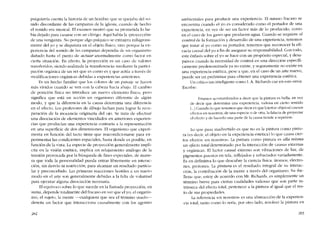 psiquiatria cuenta la hístoria de un hombre que se quejaba de! so-
nido discordante de las campanas de la iglesia, cuando de hecbo
el sonido era musical. EI examen mostró que su prometida lo ha-
bía dejado para casarse con un clérigo. Aquí había la -proycccíón-
de una venganza, No porque algo psíquico se extrajera milagrosa-
mente dei yo y se disparara en e! objeto físico, sino porque la ex-
periencia del sonido de las campanas dependia de un organismo
danado hasta el punto de actuar anormalmente como factor en
cierta situación. En efecto, la proyección es un caso de valores
transferidos, siendo realizada la -transferencía- mediante la particí-
pacíón orgânica de un ser que es como es y que actúa a través de
modificaciones orgânicas debidas a experiencias anteriores.
Es un hecho familiar que los colores de un paisajc se hacen
más vívidos cuando se ven con la cabeza hacia abajo. EI cambio
de posición física no introduce un nuevo elemento físico, pero
significa que está en acción un organismo diferente de algún
modo, y que la diferencia en la causa determina una diferencia
en el efecto. Los profesores de dibujo luchan para lograr la reCu-
peración de la inocencia originaria de! ojo. Se trata de efectuar
una disociación de elementos vinculados en anteriores expcrien-
cias que producían una experiencia contraria a la rcprescntacíón
en una superfície de dos dimensiones. EI organismo que expcri-
menta en función dei tacto tiene que reacondicionarse para ex-
perimentar las condíciones espaciales, hasta donde es posible, en
función de la vista. La especie de proyección generalmente implí-
cita en la visión estética, implica un re1ajamiento análogo de la
tensión provocada por la búsqueda de fines especiales, de mane-
ra que toda la personalidad pueda entrar libremente en interac-
ción, sin desvío ni restricción, para alcanzar un resultado particu-
lar y preconcebido. Las primeras reaccíones hostiles a un nuevo
modo en e1 arte son generalmente debidas a la falta de voluntad
para ejecutar alguna disociación necesaria.
EIequívoco sobre lo que sucede en la lIamada proyección, en
suma, depende totalmente dei fracaso en ver que e! yo, el organís-
mo, eI sujeto, la mente ~cualquiera que sea e! térmíno usado-s-
denota un factor que interacciona causalmente con los agentes
2H2
ambicntales para producir una experiencia. EI misrno fracaso se
encuentra cuando el yo es considerado como el portador de una
experiencia, cn vez de ser un factor más de lo producido, como
en el caso de los gases que producen agua. Cuando se requiere el
contrai de la formación y desarrollo de una experiencia, tenemos
que tratar ai yo como su portador; tenemos que reconocer la efi-
cacia causal de! yo a fin de asegurar su responsabilidad. Con todo,
este énfasis sobre el yo se hace cem un propósíto especial, y desa-
parece cuando la necesidad de control en una dirección específi-
camente predeterminada ya no existe, y seguramente no existe en
una experiencia estética, pese a que, en el caso de un arte nuevo,
puede ser nn preliminar para obtener una experiencia estética.
Un crítico tan inteligente como 1.A. Richards cae en este errar.
Escribe:
Estamos acostumbrados a decir que la pintura es bella, en vez
de decir que determina una experiencia, valiosa en cierto sentido
L..] Cuando lo que tenernos que decir es que [ciertos objetos] causan
cfectos en nosotros, de una especie o de otra, la falacia de proyectar
el efccto y de hacerlo una parte de la causa tiende a repetlrse.
Lo que pasa inadvertido cs que no es la pintura como pintu-
ra (cs decir, e1 objeto en la experiencia estética) lo que causa cier-
tos efectos -en nosotros-. La pintura corno pintura es ella misma
un efecto total determinado por la interacción de causas externas
y orgânicas. E1 factor causal externo son vibraciones de luz, de
pigmentos puestos en tela, reflejados y refractados variadamente.
Es en definitiva lo que descubre la ciencía física: átomos, electro-
nes, protones. La pintura es e1 resultado integral de su interac-
ción, la contríbución de la mente a través dei organismo. Su -be-
lleza- que, estoy de aeuerdo con Mr. Richards, es simplemente un
térmíno breve para ciertas cualidades valiosas que son parte in-
trínseca de! efecto total, pertenece a la pintura aI igual que e1 res-
to de sus propiedades.
La rcferencia -en nosotros- cs una abstracción de la experien-
cia total, tanto como lo seria, por otro lado, resolver la pintura en
283
 
