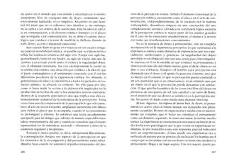 do "puro" en e1 sentido que está aislado y encerrado en si mismo,
sentimiento libre de cualquier tinte de deseo; sentimiento que,
estrictarnente hablando, no es empirico. Así penso en una facul-
tad del juicio que no es reflexiva, sino intuitiva, y, sin embargo,
no se aplica a los objetos de la razón pura. Esta facultad se ejerci-
ta en contemplación, y el elemento estético distintivo es e! placer
que acompana a tal contemplación. Así se abria el camino psico-
lógico que conduce a la torre de marfil de la -Belleza- distante de
todo deseo, acción e inquietud emocional.
Aun cuando Kant no pone en evidencia en sus escritos ningu-
na especial sensihilidad estética, es posíble que su énfasis teórico
refleje las tendencias artísticas de! sigla XVIII. Porque este síglo fue,
generalizando, hasta en sus fínales, un siglo de "razôo" más que de
-pasíón- y en e! cual, por lo tanto, e! orden y la regularidad objeti-
vos, el elemento invariante, fue casi exclusivamente la fuente de
la satisfacción estética, una situación que conduce a la idea de que
e1 juicio contemplativo y e1 sentimiento conectado con él son las
diferencias peculiares de la experiencia estética. No obstante, si
generalizamos la idea y la extendemos a todos los períodos dei es-
fuerzo artístico, su absurdo es evidente. No só lo pasa por alto,
como si fuera inútil, la acción y la elaboración implicadas en la
producción de la obra de arte (y los elementos activos correspon-
clientes de la respucsta apreciativa), sino que implica una idea ex-
tremadamente unilateral de la naturaleza de la percepción. Toma
como base para la comprensíón de la percepción lo que sólo perte-
nece ai acto de reconocimiento, ampliando meramente este último
para incluir el placer que lo acompana, cuando e! reconocimíento
es prolongado y extenso. Es entonces una teoria peculiarmente
apropiada para un tiempo que subraya de manera especial la natu-
raleza "representativa» dei arte y cuando se considera que eI asunto
representado es de naturaleza "racional" --elementos y fases de la
existencia regulares y recurrentes.
Tomada lo mejor posible, es decir, interpretada liberalmente,
la contemplación designa ese aspecto de la percepcíón en que
los elementos de la investigación y dei pensamiento están subor-
dinados (aun cuando no ausentes) ai perfeccionamiento del pro-
286
ceso de la percepción mísma. Definir eI elemento emocional de la
percepción estética, meramente corno el placer en el aeto de con-
tcmplación, independientemente de lo excitado por la materia
contemplada, desemboca ernpero en una concepción dei arte
completamente anémica. L1evada a su concluslón lógica excluiria
de la percepción estética la mayor parte de los asuntos gozados
en el caso de las estructuras arquitectónicas, el drama y la novela
con todas sus reverberaciones concomitantes.
Nu es la ausencia de deseo y pensamiento, sino su completa
incorporación en la experiencia perceptiva, 10 que caracteriza a la
experiencia estética como distintiva de experiencias que son espe~
cialmente -intelectuales- y -práctícas-. La singularidad dei objeto
percibido es un obstáculo más que una ayuda para el investigador.
Se interesa en él en la medida en que conduce su pensamiento y
observación más allá dei objeto mismo; para él dicho objeto es un
dato o una evidencia. Tampoco el homhrc cuya percepción está
dominada por el deseo o eI apetito lo goza por si mismo, sino que
su interés en él consiste en que su percepción pueda conducirlo a
un acto particular que es su consecuencía, es un estímulo más que
un objeto cn el que la percepcíón pueda descansar cem satisfac-
ción. El que percibe la estética de las cosas está libre dei deseo en
presencia de una puesta de sol, una catedral o un ramo de t1ores,
en el sentido de que sus deseos se satisfacen en la percepción mis-
ma. No quiere el objeto como rnedio para alcanzar otra cosa.
Alleer, digamos, La víspera de Santa Inés, de Keats, el pensa-
miento es activo, pero al mismo tiempo sus demandas son plena-
mente curnplídas. EI ritmo de expectación y satisfacción es interior-
mente tan completo que el lcctor no considera el pensarniento
como un elemento separado, ni como una suerte de trabajo mucho
menor. La experiencía se caracteriza por una mayor inclusión de to-
dos los factores psicológicos que la que ocurre en experiencías or-
dinarías, no por reducirlos a una sola respuesta, pues tal reduccíón
seda un empobrecímíento, iCómo puede una expcriencía rica y
unificada alcanzarse por un proceso de cxclusión? Un hombre en el
campo que se encuentra con un toro bravo no tiene sino un deseo y
pensamiento: legar a un lugar seguro. Una vez seguro, puede go-
287
 