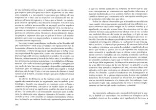 de una participación tan íntima y equilibrada, que no opera nin-
gún impulso particular para hacer huir a la persooa de una sumi-
sión completa a la percepción. La persona que disfruta de una
tempcstad en el mar, une sus impulsos CDO el drama dei mar im-
petuoso, e! huracán rugiente y e! barco que se hunde. La -parado-
ja de Diderot- ejemplifica una situación semejante. lln actor cn la
escena no es frio e inconmovible en su papel, pero los impulsos
que scrían dominantes si cstuvícra realmente co la csccna que re-
presenta se transforman en coorclinación CDO los intereses que
pertenccen a él corno artista. Desinterés, desprenditniento, distan-
cia psíquica. expresan ídeas que se aplican aI deseo y aI impulso
primitivo, pero que sem inapropiadas a la materia de la experien-
cia artisticamente organizada.
Las concepciones psicológicas implicadas en las filosofias dei
arte «racionalistas» están todas asociadas coo scparaciones fijas de
los sentidos y la razôo. La obra de arte es tan obviamente sensible y,
sin embargo, contiene tal riqueza de significado que se define como
una supresión de la separación y como una encarnacíón de la es-
tructura lógica deI universo mediante los sentidos. De acuerdo con
la teoria, ordinariamente y fuera de las bellas artes, lo sensible ocul-
ta y deforma una sustancia racional que es la realidad tras de las apa-
riencias, a las cuales se limita la percepción sensible. La imaginación
por media del arte hace una concesión a lo sensible empleando sus
materíales, pero sin embargo, usa lo sensible para sugerir la verdad
ideal que está debajo. EIarte es asi una manera de obtener e! pastel
sustancial de la razón, ai mismo tiempo que goza cl placer sensual
de comerlo.
En efecto, la distinción de la cualidad como sensual, y de!
significado como ideación, no es primaria, sino secundaria y me-
todológica. Cuando una sítuacíón se consrruye como si fuera o
contuviera un problema, colocamos los hechos dados en la per-
cepción de un lado y los significados posibles ele estes hechos en
el otro. Tal distinción es un instrumento necesario para la refle-
xión. La distinción entre algunos elementos dei asunto como ra-
cionales y otros C0010 sensibles es siempre intermediaria y transi-
tiva. Su funcíón es conducir hacia una cxpcriencia perceptiva en
292
la que esa misrna distinción sea rebasada de modo que lo que
eran concepciones se conviertan en significados inherentes ai
material mediatizado por los sentidos. Incluso las concepciones
científicas tienen que concretarse en la percepción sensible para
ser aceptadas como algo más que ideas.
Todos los objetos observados que se identifican sin reflexíón
(aun cuando su rcconocimiento sea motivo de una reflexión pos-
terior) muestran una unión integral de la cualidad sensible y e!
significado, en una sola textura firme. Reconocemos con los ojos
el verde de! mar como perteneciente aI mar y no ai ojo, y como
una cualidad diferente de! verde de una hoja; y e! gris de una
roca como diferente en cualidad de! gris del Iiquen que crece so-
bre ella, En todos los objetos pcrcibidos como lo que son, sin ne-
cesidad de investigación reflexiva, la cualidad es lo que ésta sig-
nifica, es decir, el objeto ai que pertenece. EI arte tiene la facultad
de exaltar y concentrar esta unión de cualidad y significado de un
modo que vivifica a ambos. En vez de suprimir una separación
entre sensación y significado (que se afirma como psicológica-
mente normal), ejemplifica de una manera acentuada y perfecta
la unión característica de otras muchas cxperiencias, encontran-
do e! medio cualitativo exacto que se funde más completamente
con lo que debe expresarse, La ohservación anterior que concier-
ne a las diferentes ratios de los dos factores es aplicable en esta
conexión. Hay períodos completos dei arte, asi como obras indi-
viduales, en los que predomina un elemento relativamente sobre
e! otro. No obstante, cuando el resultado es arte, la integraciün se
realiza siempre. En la pintura impresionista domina una cualidad
inmediata. En Cézanne dominan las relaciones, los significados,
con su inevitable tendencia a la abstracción. Sin embargo, cuan-
do Cézanne logra éxito estéticamente, la obra se realiza comple-
tamente en función dei medio cualitativo y sensible.
La experiencia ordinária está a menudo infectada por la apa-
tia, la lasítud y e! estereotipo. No recibimos ni e! impacto de la
cualidad a través de los sentidos, ni c1 significado de las cosas a
293
 