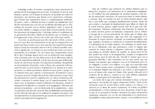 Coleridge usaba el término -escrnplastíc- para caracterizar la
aportación de la imaginación en el arte. Si entiendo el uso de este
término, queria con él llamar la atención '11 rnaridaje de todos los
elementos, por diversos que fueran en la experiencia ordínaria,
para formar una experiencia nueva y completamente unificada.
-El poeta -dice- difunde un tono y espíritu de unidad que (por
decido asi) funde una con otra las facultades dei alma que se sub-
ordinan de acuerdo con su relativa dignidad y valor, a causa de
esc poder sintético y mágico al que daría exclusivamente el 00111-
bre apropiado ele ímaginacíón-. Coleridge usaba el vocabulario ele
su generación filosófica. Habla ele facultaeles que se funden y de
la ímaginacíón como si fuera otro poder que actúa para unírlas.
Con todo, se puede pasar por alto este modo verbal, yencon-
trarco 10 que dice una ínsínuacíón, no de que la imagínacíón es el
poder que hace ciertas cosas, sino que hay una experiencia imagi-
nativa cuando los matcríalcs diversos de la cualidad sensible, emo
dôo y significado, se reúnen co una unidad que indica un nuevo
nacimiento co el mundo. No creo tener una comprensión exacta
ele lo que Coleridgc quiere dccir con su distinción entre imagina-
ción y fantasia, pero no hay duda acerca de la diferencia entre la
clase ele experiencia indicada, y la de una persona que deliberada-
mente da una fonna extrana a la experiencia familiar. otorgándole
un rcvestimíento inusitado, como si fuera una aparición sobrena-
tural. En rales casos la mente y el material no se ajustan ni se inter-
penetran. La mente permanece alojada en gran parte, y juega con
el material antes que captarlo concretamente. El material es poca
cosa para atraer la energia plena de las disposiciones en que cstán
incorporados los valores y significados; no ofrece resistencia sufi-
ciente y entonces la mente juega cem él caprichosamente. En e!
mejor caso, lo fantástico estaria confinado a la literatura, donde lo
imaginativo fácílmcnte se conviertc cn lo imaginaria. Sólo hay que
pensar en la pintura ~por no decir nada de la arquitectura-e- para
ver quê lejos está del arte escncíal, Hay posibilidades incorporadas
en las obras de arte que no se realizan en ninguna otra parte; esta
incorporaciónes la mejor prueba que puede encontrarse de la ver-
eladera naturaleza de la imaginacián.
302
Hay un conflícto que padecen los artistas mísmos que es
instructivo respecto a la naturaleza de la experiencia imaginati-
va. EI conflicto ha sido planteado de muchas maneras. Una for-
ma de enunciarIo concierne a la oposición entre la visión interna
y externa. Hay un estadio en que la visión interna parece más
rica y más bella que cualquier rnanifestación externa. Tiene un
aura amplia y excitante de implicaciones que faltan '11 objeto ele
la visión externa, parece captar mucho más de lo que este últi-
mo transmite. Entonces sobreviene una reacción; la materia de
la visión interior parece un fantasma comparada con la solidez
y energia de la escena presentada. Se siente que e! objeto dice
algo sucinta y fuertemente, algo que sólo con vaguedad si lo
transmite la visión interior, mediante un sentimiento difuso más
que orgânico. El artista es conducido a someterse humildemente
a la elisciplina de la visión objetiva. Sin embargo, la visión inter-
na no es eliminada, sino que pennanece como e1 órgano que
controla la visión externa y adquiere esrrucrura a medida que
esta última se absorbe dentro de aquélla. La interacción de los
dos 1110dos de visión es la ímaginación. cuando la ímaginacíón
torna fonna, nace la obra de arte. Sucede lo mismo que con e1
pensador filosófico. Hay momentos cn los que siente que sus
ideales son mejores que cualquier cosa cn la existencia, pero se
ve obligado a volver a los objetos, si es que sus cspeculacíoncs
han de tener cuerpo, peso y perspectiva. Sin embargo, '11 rendir-
se aI material objetivo no renuncia a su visión; su preocupación
no es el objeto sólo como tal objeto. Éste queda colocado en e!
contexto de las ideas y, cu ando es así, estas últimas adquicren
solidez y participan de la naturaleza de! objeto.
Las series de lo que por cortesía llamarernos ídeas, se hacen
mecânicas. Sem fácíles de seguir, demasiado fácíles. Tanto la ob-
servación como la acción franca están sujetas a la inercia y se
mueven en la línea de menor resistencia. Se fonna un público
acostumbrado a cíertas maneras de ver y de pensar, '11 que le gus-
ta que se lc recuerde lo familiar. Entonces los giros inesperados
despíertan irritación, en vez de dar intcnsidad a la experiencia.
Las palabras están particularmente sujetas a esta tendencia hacia
303
 