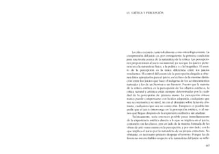 13. CRÍTICA Y PERCEPC1Ól
La crítica es juicio, tanto idealmente COIDO etimológicamente. La
comprensión dei juicio es, por consiguiente, la primera condiciún
para una teoria acerca de la naturaleza de la crítica. Las percepcio-
nes proporcionan al juicio su material, ya sea que los juicios pertc-
nezcan a la naturaleza física, a la politica o a la biográfica. El asun-
to de la percepción es la única diferencia entre los juicios
resultantes. EI control de! asunto de la percepción dirigido a obte-
ner datos apropiados para el juicio, es la clave de la enorme distin-
ción entre los juicios que hace el indígena de los aconteciInientos
naturales y los de un Newton o un Einstein. Puesto que la matéria
de la crítica estética cs la pcrcepción de los objetos estéticos, la
crítica natural y artística están siempre determinadas por la cuali-
dad de la perccpción de primera mano. La percepciém obtusa
nunca pucde compensarse con la idea adquirida, cualquiera que
sea su extensión y su nível, oi con cl domínio sobre la teoria ahs-
tracta, cualquiera que sea su corrección. Tampoco cs posible im-
pedir que el juicio intervenga en la percepción estética, o ai me-
nos que Ilegue después de la expresión cualitativa sin analizar.
Teóricamente, seria entonces posihle rasar inmediatamcnte
de la cxpericncia estética directa a lo que se implica en e! [uicio,
contando con las claves, por un lado de la matéria formada de las
obras de arte como existe en la percepcíón, y por otro lado, cem lo
que implica e! juicio por la naturaleza de su propia estructura. No
obstante, es necesario primcro despejar el terreno. Porque las di-
ferencias inconciliables respecto a la naturaleza dei juicio se refle-
337
 