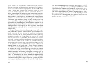 puesta cristalícc cn un molde fijo, se torna incapaz de juzgar in-
cluso las cosas a las que le predispone su propensión. Porque to-
das las cosas dehen verse cn la perspectiva de un mundo multi-
forme y pleno que contienc una variedad infinita ele otras
cualidades atractivas y de otras maneras de respuesta. Aun los as-
pectos sorprendentcs dei mundo en que vivimos son mareríales
para el arte cu ando se encucntra la forma cn que cstán expresa-
dos realmente. Una filosofia de la cxpcricncia, profundamente
sensitiva a las innumerables interacciones que son materia de la
cxpcricncia, es la filosofía de la que cl crítico puede obtener con
mayor seguridad su inspiración. t.Cómo podría un crítico tener de
otra manera esa sensibilidad para los movimíentos variados, que se
dirigcn a la pcrfeccíón de diferentes experiencias totaIes, y que le
permiten orientar la percepción de otros bacia una apreciación
más plena y más ordenada de los contenidos objetivos de las
obras de arte?
Porque el juicio crítico no solamente proviene de la expe-
ríencia del crítico sobre la materia objetiva, y su validez no de-
pende solamente de esto, sino que su función es precisamente
abondar la vivencia de esa misma experiencia en otras personas.
Los juicios científicos no sólo produeen un aumento dei control,
sino que para los que los entienden, anaden significados más arn-
plios a las cosas percibidas y consideradas en su diário contacto
cem el mundo. La funcíón de la critica es la reeducación de la
percepción de las obras de arte, es un auxiliar en e! proceso difí-
cil de aprender a ver y a oir. El concepto de que su función es
apreciar, juzgar, en un sentido legal y moral, obstruye la percep-
ción de los que están influidos por esta critica. La función moral
de la crítica se realiza indirectamente. EI individuo que ohtiene
una experiencia amplia y acelerada es el que debe apreciar por si
mismo. La manera de ayudarlo es mediante la expansión de su
propia cxperiencia con la obra de arte de la cual es subsidiaria la
crítica. La funcíón moral deI arte es eliminar los prejuicios, apar-
tar las escalas que impiden ver, romper los veios de la rutína y la
costumbre, perfeccionar el poder de percibir. El oficio de! crítico
es proseguir esta obra ejecutada por e! objeto de arte. La obstruc-
366
ción que causan aprobaciones, condenas, apreciaciones y c1asifi-
caciones, es un signo de su incapacidad para aprehender y para
convertirse en un factor en el desarrollo de la experiencia perso-
nal sincera. Sólo captamos la plena importancia de una obra de
arte cuando reproducimos en nuestros propios proeesos vitales
los procesos del artista ai producir la obra, Es el privilegio dei cri-
tico participar en la promoción de estos procesos activos. Su con-
dena es que muy a menudo los obstaculiza.
367
 