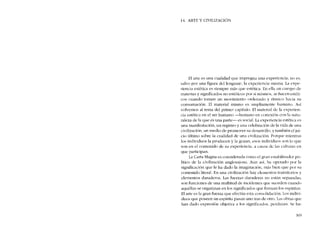 14. ARTE Y CIVILlZACIÓN
EI arte es una cualidad que impregna una experiencia; no es,
salvo por una figura dcllenguaje, la experiencia misma. La expe-
riencia estética es siempre más que estética. En ella un cuerpo de
materias y significados no estéticos por sí mismos, se bacen estéti-
cos cuando tornan un movímicnto ordenado y rítmico hacia su
consumación. El material mismo es ampliamente humano. Así
volvemos ai tema del primer capítulo. RI material de la experien-
cía estética eo el ser humano -hUlnano cn conexión con la natu-
raleza de la que es una parte- es social. La experiencia estética es
una manifestación, un registro y una celebración de la vida de una
civilización, un medio de promover su clesarrollo, y también el jui-
cio último sobre la cualidad de una civilización. Porque mientras
los individuos la producen y la gozan, esos individuos sem lo que
son en el contenido de su experiencia, a causa de las culturas co
que participan.
La Carta Magna es considerada como el gran estabilizador po-
litico de la civilización anglosajona. Aun así, ha operado por la
significación que le ha dado la imaginación, más bien que por su
contenido literal. En una civilización hay elementos transitorios y
elementos duraderos. Las fuerzas duraderas no están separadas;
son funciones de una multitud de incidentes que sucedeu cuando
aquéllas se organizan en los significados que fonnan los espiritus,
EI arte es la gran fuerza que efectúa esta consolidación. Los indivi-
duos que poseen un espíritu pasan uno tras de otro. Las obras que
han dado expresión objetiva a los significados, perduran. Se ha-
369
 