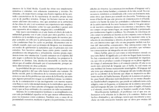 mienzos de la Rdad Media. Cuando las obras son simplemente
imitativas o extranas, son solamente transitarias y triviales. No
obstante, a lo mejor traen consigo una fusión orgánica de las acti-
tudes características de la experiencia de nuestra propia época
con la de pueblos remotos. Porque las facturas nuevas no son
meras adiciones decorativas, sino que pcnerran en la estructura
de las obras de arte y así ocasionan una experiencia más amplia y
mejor. Su efecto duradero sobre los que perciben y gozan será
una expansión de su empatia, itnaginación y scnsibilidad.
Este nuevo movimiento en el arte ilustra e! efecto de toda fa-
rniliarídad genuina con e! arte creado por otros pueblos. Lo en-
tendemos en la medida en que lo hacemos parte de nuestras pro-
pias actitudes, no sólo por la información colectiva concerniente
a las condiciones bajo las cuales se produjo. Alcanzamos este re-
sultado cuando, para usar Ull término de Bergson, nos instalamos
en modos de aprchendcr la naturaleza que en principio nos son
extranos, Nos hacernos artistas hasta cierto punto cu ando em-
prendemos esta integración y, rebasándola, nuestra propia expe-
riencia torna otra orientación. Cuando entramos en el espíritu deI
arte negro o polinesio las barreras se dísuelven, los prejuicios li-
mitativos se derriten. Esta disolucíón insensible es mucho más
eficaz que e! cambio efectuado por e! razonamiento, porque pe-
netra directamente en otras actitudes.
La posibilidad de que ocurra una comunicación genuína es un
problema genérico de! que sólo hemos tratado una variante. De
hecho sucede, pero la naturaleza de la comunicación de la expe-
riencia es uno de los problelnas más serios de la filosofia, tan seria
que algunos pensadores niegan su posíbíhdad misma. La existcn-
cia de la comunicación es tan incongruente con nuestra separa-
ción Físicay con la vida mental interior de los indivíduos, que no es
sorprendente que se haya adscrito allenguaje una fuerza sobrena-
tural y que se haya atribuído a la comunión un valor sacramental.
Además, los acontecimientos familiares y acostumbrados son
con toda probabilidad aquellos en los que menos reflexionamos,
pues los tomamos como evidentes. Tambicn son, a causa de su
proximidad a nosotros, mediante e! gesto y la pantomima, los más
378
difíciles de observar. Lacomunicación mediante el lenguaje oral y
escrito es una forma familiar y constante de la vida social. En con-
secucncia, tendemos a consideraria sólo como un fenômeno más,
entre otros, que damos por sentado sin discusión, Tendemos a ig-
norar e! hecho de que este proceso de comunicación es e! funda-
mento y la fuente de todas las actividades y relaciones distintivas
de la unión interna de los seres humanos entre sí. Un gran núme-
ro de nuestros contactos mutuos son externos y mecânicos. Hay
un "campo" en que tienen lugar, un campo definido y perpetuado
por instituciones legales y políticas. No obstante, la conciencia de
este G101pO no penetra en nuestra acción conjunta corno su fuerza
integrante y dominadora. La relación de las naciones entre si, la
relación de invcrsionistas y obreros, de productores y consumido-
res, son interacciones que sólo co una pequena medida son for-
111as del intercarnbio comunicativo. Hay interacciones entre las
partes concurrentes, pero tan externas y parciales, que sufrímos
sus consecuencias sin integrarias en una experiencia.
Oimos hablar, pero es casi C0l110 si cstuviéramos oyendo co
una torre Babel. El significado y e! valor no llegan hasta nosotros.
No hay comunicación en tales casos ni comunidad de experien-
cia, que sólo se produce cuando e!lenguaje en su pleno significa-
do rompe e! aislamiento fisico y e! contacto externo. RI arte es un
modo más universal de lenguaje que e! habla, la cual existe en
una multitud de formas mutuamente ininteligibles. EIlenguaje de!
arte tiene que adquirirse, pero el lenguaje de! arte resulta afectado
por los accidentes de la historia que dejan su impresión en dife-
rentes modos de! habla humana. E poder de la música en particu-
lar, para fundir diferentes individualidades en un rnismo abando-
no, fundir lealtad e inspiración, que puede ser utilizado tanto cn la
religión corno en la guerra, es testímonio de la relativa universali-
dad dellenguaje dei arte. Las diferencias entre e! inglés, e! francês
y e! alemán, crean barreras que se hunden cuando e! arte habla.
Filosóficamente hablando, e! problema con e! que nos en-
frentamos es la relación de lo discreto y lo continuo. Ambos son
hechos obstinados y, sin embargo, tienen que encontrarse y mez-
clarse en toda asociación humana que se eleva por encima del
379
 
