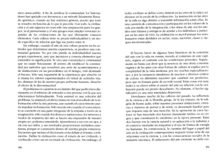 mero intercamhio. A fin de justificar la continuidad, los historia-
dores han apelado con frecuencia a un método falsamente llama-
do "genético", cuando no hay autêntica génesis, pucsto que todo
se resuelve en función de lo que le precede. Con todo, la civiliza-
ción y el arte egipcios no eran sólo una preparación para los grie-
gos, ni el pensamiento y el arte griegos eran simples versiones re-
petidas de las civilizaciones de las que lihremente tomaron
elementos. Cada cultura tiene su propia individualidad y un mo-
do especifico de relación que liga sus partes entre si.
Sin emhargo, cuando el arte de otra cultura penetra en las ac-
titudes que determinan nuestra experiencia, se produce una con-
tinuidad genuina. No por esto pierde su individualidad nuestra
propia experiencia, sino que incorpora y conecta elementos que
extienden su signifícacíón. Se crea una comunidad y continuidad
que no existe físicamente. EI intento de establecer la continui-
dad por métodos que resuelven una serie de acontecimientos y
de instituciones en las precedentes en el tiempo, está destinado
aI fracaso. Sólo una expansión de la experiencia que absorhe en
sí misma los valores experimentados en virtud de actitudes vita-
les, distintas de las de nuestro propio amhiente humano, disuelve
el efecto de la discontinuidad.
EIproblema en cuestión no es distinto deI que padecemos dia-
riamente en el esfuerzo de entender a otra persona con la que nos
relacionamos habitualmente, Toda amistad es una solución del
prohlema. La amistad y el afecto intimo no son el resultado de la in-
formación sobre la otra persona, aun cuando el conocimiento pue-
da impulsar su formación. Sólo sucede esto cuando el conocimien-
to se convierte en una parte integrante de la empatía a través de la
imaginación, sólo cuando los deseos y aspiraciones, los intereses y
modos de respuesta dei otro se hacen una expansión de nuestro
propio ser, podemos entenderlo. Aprendemos a ver con sus ojos, a
oír con sus oídos, y sus resultados proporcionan verdadera ense-
nanza, porque se construyen dentro de nuestra propia estructura.
Encuentro que incluso el diccionario evita definir el término "civili-
zacíón-, Define la civilización como el estado de ser civilizado, y
"civilizado» como "serco un estado de civilízacíón-. Sin embargo, el
380
verbo "civilizar" se define como "instruir en las artes de la vida y así
elevarse en la escala de la civilización-. La instrucción en las artes
de la vida es algo distinto a transmitir información sobre ellas. Es
una cuestión de comunicación y participación en los valores de la
vida por medio de la imaginación, y las obras de arte son los me-
dios más íntimos y enérgicos de ayudar a los individuos a partici-
par en las artes de vivir. La civilización es incivil porque los seres
humanos estão divididos en sectas, razas, naciones, clases y cla-
ques incomunicadas.
El boceto breve de algunas fases históricas de la conexion
del arte con la vida en común, trazado ai comienzo de este capí-
tulo, sugiere el contraste con las condiciones presentes. Segura-
mente no basta con decir que la ausencía de una obvia conexión
orgánica de las artes con otras formas de cultura se explica por la
complejidad de la vida moderna, por sus muchas especializacio-
nes, y por la existencia simultánea de rnuchos y diversos centros
de cultura en diferentes naciones que camhian sus productos,
pero que no forman parte de un todo social. Estas cosas son muy
reales y su efecto sobre el estado del arte en relación con la civi-
lización puede ser pronto descubierto. No obstante, el hecho sig-
nificativo es una muy extendida dispersión.
Heredamos mucho de las culturas del pasado. La influencia
de la ciencia y de la filosofia griega, de la ley romana, de la reli-
gión de fuente judía, sobre nuestras presentes instituciones, creen-
cias y maneras de pensar y de sentir, es demasiado familiar para
que requiera más de una mención. En la operación de estos fac-
rores se han inyectado dos fuerzas claramente tardías en su ori-
gen y que constituyen lo "moderno" en la época presente. Estas
dos fuerzas son la ciencia natural y su aplicación a la industria y
el comercio mediante las máquinas y el uso de formas de energía
no humanas. En consecuencia, la cuestión del lugar y papel del
arte en la civilización contemporânea requiere tomar nota de sus
relaciones con la ciencia, y con las consecuencias sociales de la
industria mecânica. El aislamiento dei arte existente no dehe ver-
381
 