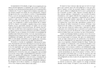 La experiencia es e! resultado, el signo y la recompensa de esta
interacción del organismo y el ambiente, que cuando se realiza ple-
namente es una transformación de la interaccíón en participación y
comunícacíón. Ya que los órganos de los sentidos conectados con
5US aparatos motores son rnedios de esta participación, cualquier
derogación de ellos, ya sca práctica o teórica, es inmediatamente
efecto y causa de una experiencia vital que se estrecha y se oscure-
ce. Todas las oposiciones de mente y cuerpo, de materia y alma, de
espíritu y carne, tienen 5U origen fundamentaltnente en el temor
de lo que la vida nos puede deparar. Son signos de contracción y
escape. Por consiguiente, el pleno reconocimiento de la continuí
dad de los órganos, necesidades e impulsos básicos de la criatura
humana con sus capacidades animales, no implica una necesaria
reducción del hombre ai nivel de las bestias. AI contrario, hace po-
sible trazar un plan básico de la experiencia humana, sobre el cuai
se erige la superestructura de laexperiencia maravillosa y distintiva
del hombre. Lo que es distintivo en e! hombre es la posibilidad de
hundírse hasta el nivel de las bestias. Con todo, tiene tamhién la po-
sibilidad de llevar a alturas nuevas y sin precedente esa unidad de la
sensihilidad y del impulso, de! cerehro, el ojo y el oido, que ejem-
plifica la vida animal, saturándola con los significados conscientes
que se derivan de la comunicación y la expresíón deliberada.
EI hombre se excede en complejidad y diferenciación minu-
ciosa. Precisamente este hecho determina la necesidad de relacio-
nes mucho más amplias y precisas entre las partes constitutivas de
su ser. Por importantes que sean las distinciones y relaciones que
asi se hacen posíbles, la cuestión no termina aqui. Como tiene
más oportunidades de resistencia y tensión, más proyectos de ex-
perimcntación e invención, tiene, por consiguiente, más novedad
en la acciôn, mayor rango y profundidad de la intuición y un au-
mento en la agudeza de! sentimíento. A medida que un organis-
mo aumenta su complejidad, el ritmo de lucha y consumación en
la relación con su medio tíene variaciones y prolongaciones, y lle-
ga a incluir dentro de sí una interminable variedad de subritmos.
Los designios de la vida se amplian y se enriquecen, la satisfac-
ción es más compacta y tiene matices más sutiles.
26
El espacio se hace entonces algo más que un vacío en el que
girar y que contiene aqui y allí cosas peligrosas y cosas que satis-
facen el apetito; se hace un escenario amplio y cerrado dentro
del cual se ordena la multiplicidad de los actos y padecimicntos
que el hombre acomete y sufre. Entonces el tiempo deja de ser
una corrientc uniforme e interminable o una sucesión de puntos
instantâneos, COIllO algunos filósofos han asegurado que es, y se
convierte en un medio organizado y organizador de la subida y
la hajada rítmicas del impulso expectante, un movimiento que
avanza, se satisface y conserva. Es la ordenación dei crecimiento
y la maduraciôn. Como James dice, aprendemos a patinar en ve-
rano después de haher comenzado en invierno. El tiempo como
organización del cambio es crecimiento, y el crecimiento signifi-
ca que una serie variada de cambios entra a intervalos de pausas
y descansos, de condusiones que se convierten en los puntos ini-
ciales de nuevos procesos de desarrollo. Como el suelo, la mente
estéril se fertiliza hasta que se produce un nuevo florecimiento.
Cuando un relámpago ilumina un paisaje oscuro, hay un mo-
mentáneo reconocimiento de los objetos, pero el reconocimiento
no es un mero punto en el tiempo, sino que es la culminación fo~
cal de un largo y lento proceso de maduración; es la manifesta-
ción de la continuidad de una experiencia, temporalmente orde-
nada, en un repentino y limitado instante de clímax. Tendría tan
poco sentido en su aislamiento, como el drama de Hamlet si estu-
viera limitado a una sola linea o palabra sin ningún contexto.
Pero la frase "todo lo demás es silencio" está infinitamente carga-
da de sentido cuando es la conclusión de un drama representado
a través dei desarrollo en el tiempo. Lo mismo ocurre con la per-
cepción momentânea de una escena natural. La forma, como se
hace presente en las bellas artes, es e! arte de aclarar lo que está
involucrado en la organización del espacio y del tiempo, y que
está prefigurado en todo el curso de una experiencia vital en de-
sarrollo.
Los momentos y los lugares, a causa de su limitacíón fisica y
su estrecha localízacíón, están cargados de energia acumulada
durante mucho tiempo. El regreso a una escena de la infancia,
27
 