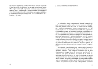 placer y sus más hondas convicciones. Éste cs el hecho registrado
ai final de su Oda. En definitiva, no hay sino dos filosofias: una de
ellas acepta la vida y la experiencia con toda su incertidumbre,
misterio, duda y conocimiento a medias, y revierte esa experiencia
sobre si misma para ahondar e intensificar sus propias cualidades,
la transforma en imaginación y en arte. Ésta es la filosofia de Sha-
kespeare y de Keats.
40
3. CÓMO SE TIENE UNA EXPERIENCIA
La experiencia ocurre continuamente porque la interacción
de la criatura viviente y las condiciones que la rodean está impli-
cada en el proceso mismo de la vida. En condiciones de resisten-
cia y conflicto, determinados aspectos y elementos del yo y del
mundo implicados en esta interacción recalifican la experiencia
con emociones e ideas, de tal manera que surge la intención cons-
ciente. A menudo, sin embargo, sobreviene la experiencia. Las co-
sas suo experimentadas, pero no de manera que articulen una ex-
periencia. La distracción y la dispersión forman parte de nuestras
vidas; lo que observamos y lo que pensamos, lo que deseamos y
lo que tomamos, no siempre coinciden. Ponemos nuestras manos
en el arado y empezamos nuestro trabajo y luego nos detenemos,
no porque la experiencia haya llegado ai fin para e! que fue ini-
ciada, sino a causa de interrupciones extranas o a una letargia in-
terna.
En contraste con tal experiencia. tenernos una experiencia
cuando e! material experimentado sígue su curso hasta su cum-
plimiento. Entonces y sólo entonces se distingue esta de otras
experiencias se integra, dentro de la corriente general de la ex-
periencia. Una parte de! trabajo se termina de un modo sa-
tisfactorio; un problema recibe su solución, un juego se ejecuta
completamente; una situación, ya sea la de comer, jugar una par-
tida de ajedrez, llevar una conversación, escribir un libro, o tomar
parte en una campana política, queda de tal modo rematada que
su fin es una consumación, no un cese. Tal experiencia es un todo
41
 