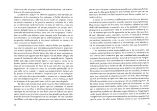 y lleva con ella su propía cualidad individualizadora y de autosu-
fíciencia. Es una experiencia.
Los filósofos, incluso los filósofos empíricos, han hablado am-
pliamentc de la experiencia, Sin embargo, el habla idiomática se
refíere a experiencias, cada una de las cuales es singular y tíene
su propío comienzo y fin, pues la marcha y corriente de la vida
no se interrumpe uniformemente. Se trata de historias, cada una
con su propio argumento, 5U propio principio Y su propio movi-
miento dirigido hacia 5U terminación, cada una con su propio y
particular movimiento rítmico; cada una C011 sus propias cualida-
des irrepetiblcs que la impregnan. Aunque subir la escalera es un
aeto mecânico, se realiza por pasos individualizados, no por una
progrcsión indiferenciada; y un plano inclinado se destaca de
otras cosas por un límite brusco.
La experiencia en este sentido vital se define por aquellas si~
tuaciones y episodios que espontâneamente llamarnos -experien-
cias reales-, aquellas cosas de las que dccimos ai recordarias -ésa
Jueuna experiencia-. Puede haber sido algo de gran importancia,
una disputa con alguien que fue alguna vez un intimo amigo, una
catástrofe finalmente advertida por una insignificancia. O puede
haber sido algo relativamente ligero, y que quizá a causa de su
rnisma ligereza ilustra mejor lo que es una experiencia. Una co~
rnida en un restaurante de Paris de la que uno dice -ésa fue una
experiencia». Se conserva como un recuerdo perdurable de lo
que debe ser la comida. O quizá, una tempestad por la que uno
ha pasado ai cruzar cl Atlántíco, tempestad que en su furia pare-
cía -tal corno fue experimentada-e- resumir co sí misma todo lo
que una tempestad puede ser, completa, con su relieve, porque
se distingue de lo que pasó antes y de lo que vino despuês.
En rales experíencias cada parte sucesiva fluye libremente sin
junturas ni vacíos hacia las partes que las continúan. AI mismo
tiempo, no se sacrifica la identidad propia de las partes. Un rio se
distingue de un estanque en que fluye, pero su flujo da una preci-
sión e interés a sus porciones sucesivas más grande que la que exis-
te en las porcíones homogéneas de un estanque. En una experien-
cia el flujo va de algo a algo, puesto que una parte conduce a otra y
42
puesto que cada parte continua cem aquello que venía sucediendo,
cada una de ellas gana distinción por si misma. EI todo que está en
marcha se diversifica en fases sucesivas que hacen resaltar sus va-
riados colores.
A causa de su continua confluencia no hay huecos, junturas
mecânicas oi puntos muertos, cuando tenemos una experiencia.
Hay pausas, lugares de descanso, que scnalan y definen las cuali-
dades de! movimiento, resumen lo que se ha padecido y evitan su
disipación y su evaporación vana. Su aceleración es continua y ve-
loz, de manera que evita la separaci6n de las partes. En una obra
de arte, diferentes actos, episodios, sucesos, se mezelan y fundcn
co una unidad y, sin embargo, no desaparecen oi pierden su pro-
pio carácter, [ustamente como co una conversación brillante hay
un intercambio y fusión continuos y! sin embargo, cada interlocu-
tor no solamente rctiene su propio caracter, sino que lo manifies-
ta más claramente de lo que deseara.
Una experiencia tiene una unidad que le da su nombre, esa
comida, esa tempestad, esa ruptura de la amistad. La existencia de
esta unidad está constituída por una cualidad determinada que
impregna la experiencia entera a pesar de la variación de sus par~
tes constituyentes. Esta unidad no es ni emocional, ni práctica, ni
intelectual, porque estos términos denominan distincianes que la
reflexión puede hacer dentro de ella. AIdíscurrir acerca de una ex-
pericncia, debernos haccr uso de estos adjetivos de interpretación.
AI recordar una experiencia despuésde que ha sucedido, podemos
encontrar que una propicdad más que otra fuc dominante, de ma-
nera que caracteriza la experiencia como un todo. Hay investiga-
clones absorbentes y especulaciones que un hombre de ciencia y
filósofo recordarán corno -experiencias- en un sentido riguroso. En
la última forma serán intelectuales, pero cn el momento en que
ocurrieron eran emocionales, deliberadas, voluntarias. Sin embar-
go, la expcriencia no era una suma de estas diferentes caracteres
que estaban perdidos en ella como rasgos distintivos. Ningún pen~
saciar puede afanarse en sus ocupaciones, salvo si es atraído y re-
compensado por expericncias integrales que intrínsecamente val-
gan la pena. Sin ellas nunca hubiera sabido lo que es realmente
43
 