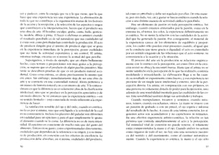 cer y padecer, entre la energia que va y la que viene, que la que
hacc que una cxpcricncia sca una experiencía. La eliminación de
todo lo que no cootribuye a la organización mutua de los factores
de la acción y la recepcíón. y la seleccíón de los aspectos y rasgos
que contribuyen a la interpenetraciún, hacen que el producto sea
una obra de arte, EI hombre esculpe, graba, canta, baila, gesticu-
la, modela, dibuja y pinta, EI hacer o elaborar es artístico cuando
el resultado pcrcibido es de tal naturaleza que sus cualidades tal
y como son comopercibidas han controlado la producción, EI acto
de producir dirigido por cl intento de producir algo que se goza
cn la cxpcricncia inrncdíata de la percepcíon, posee eualidades
que no tiene la actividad espontânea y sin control. EI artista,
micntras trabaja, cncarna co sí mismo la actitud del que percibe.
Supongamos, a modo de ejemplo, que un objeto bcllamcnte
hecho, cuya textura y proporciones son muy gratas a la percep-
ción, se supone que cs el producto de algún pucblo primitivo, Más
tarde se descubren pruebas de que es un producto natural acci-
dental. COl110 cosa externa, cs ahora precisamente lo mismo que
era antes. Sin embargo, inmediatamente eleja de ser una ohra de
arte y se conviertc en una -curiosidad- natural, Ahora pertenece a
un museo de historia natural y no a un museo de arte. Y lo extraor-
dinario es que la diferencia no es solamente obra de la dasificación
intelectual, sino que se produce en la percepcíón apreciativa y de
un modo directo. Se ve entonces que la experiencia estética -cn
su sentido limitado-- está conectada de modo inherentea la expe-
riencia de hacer.
La sarisfaccion sensible dei ojo y dei oído, cuando es estética,
no lo es por si misma, sino que está ligada a la actividad de la cual
cs xu consecuencia. Incluso los placeres dei paladar son diferentes
cn cualidad para un epicúreo y para el que simplemente le -gusta-
el alimento euanclo se lo come. La diferencia no es de mera intcn-
sidad. El epicúreo es consciente de mucho más que dei gusto dei
alimento. Entran en su gusto, como experimentadas directamente,
cualidades que dependen de la referencia a su origen, y a su mane-
ra de producciún, en conexión con los criterios de excelcncia. La
producciéln dehe absorher, en si misma, cualidades dei producto,
'56
tal como es percibído y debe ser regulado por ellas. De esta mane-
ra, por otro lado, ver, oir y gustar se haccn estéticos cuando la rela-
ción a una distinta manera de actividad califica lo percibido.
Hay un elemento de pasíón en toda pcrcepción estética, Sin
embargo, cuando estamos abrumados por la pasión, como en la
extrema ira, eI temor, los celas, la experiencia definitivamente no
es estética. No se siente la relación con las cualídades de la activi-
dad que ha generado la pasión, Por consiguiente, el material de
la experiencia carece de los elementos de equilíbrio y propor-
ción, los cuales sólo pueden estar presentes cuando, aI igual que
en la conducta que tiene gracia o dignidad, el acto es controlado
por un sentido exquisíto de las relaciones que el acto sostiene: su
conveniencia a la ocasión y a la situación.
EI proceso del arte en la produccíón se relaciona orgániea-
mente con 10 estético en la percepción, así como Dios en la crea-
dôo reviso su ohra y la encontró buena Hasta que el artista no se
sicnte satisfecho en la percepción de lo que ha realizado, continua
modelando y remodelando, La elaboración llega a su fin cuan-
do su resultado se experimenta como bueno, y esa experiencia no
proviene de un simple juicio intelectual y externo, sino de la per-
cepci6n clirecta. lln artista, en comparacíón con sus próiimos, es
una persona no solamente dotada de poder para la ejecucíón, sino
además de una sensibilidad inusitada para las cualidades de las co-
sas, Esta sensibilidad tarnbién dirige sus actividades y trabajos.
Cuando manipulamos, tocamos y sentimos; cuando mira-
mos, vemos; cu ando escuchamos, oímos. La mano se mueve con
un punzón de grabado o con un pincel; el ojo espera e informa
dei resultado de lo hecho. A causa de esta íntima conexion, los si-
guientes actos S011 acumulativos y no caprichosos ni rutinarios.
En una efectiva experiencia artístico-estética, la relación es tan
próxima que controla simultánearnentc cl acto y la percepción.
Tal intimidad vital de conexión no pucde tenerse, si solarncntc
estáo cOlnprOlneticlos la mana y eI ojn. Cuando alnhos no aetúan
e01110 órganas de todo el ser, no hay sino una sccuencia mecâni-
ca deI sentido y dei lnovimiento, eOlno aI caminar automática-
lnente. Cuando la expericncia es estética, la mano y el ajo s610
57
 